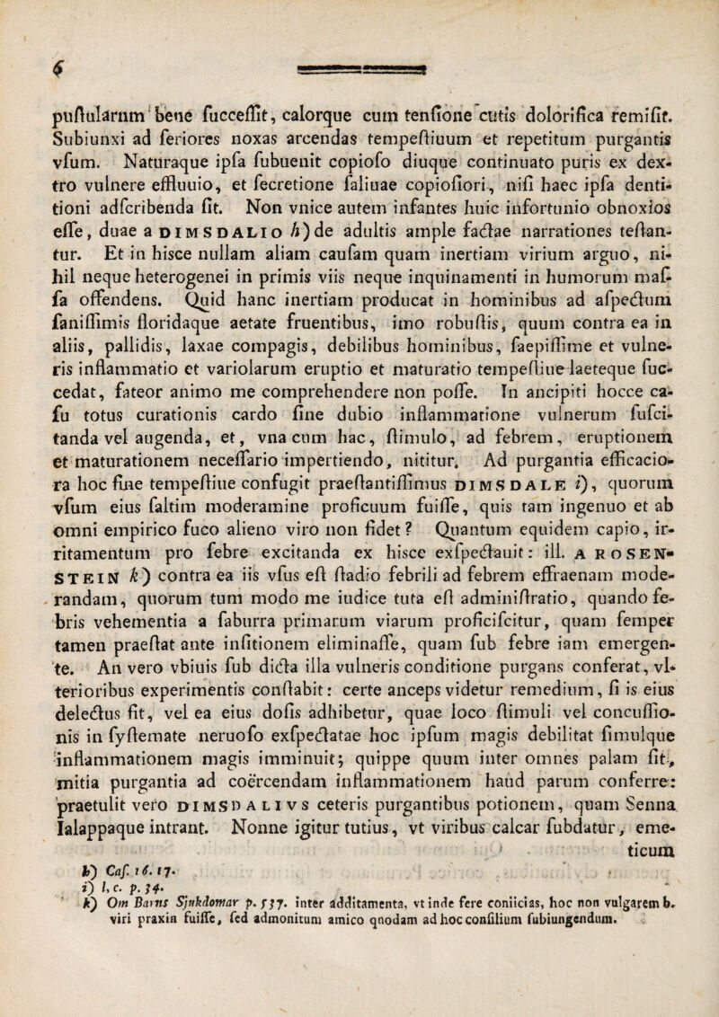 piiftiikmm * bene fucceflit, calorque cum tenfione cutis dolorifica remifif. Subiunxi ad feriores noxas arcendas tempeftiuum et repetitum purgantis vfum. Naturaque ipfa fubuenit copiofo diuque continuato puris ex dex¬ tro vulnere effluuio, et fecretione faliuae copiofiori , nifi haec ipfa denti¬ tioni adfcribenda fit. Non vnice autem infantes huic infortunio obnoxios effe, duae a dimSdalio /j)de adultis ample fadae narrationes tefian- tur. Et in hisce nullam aliam caufam quam inertiam virium arguo, ni¬ hil neque heterogenei in primis viis neque inquinamenti in humorum maf fa offendens. Quid hanc inertiam producat in hominibus ad afped:um faniffim is floridaque aetate fruentibus, imo robufiis, quum contra ea in aliis, pallidis, laxae compagis, debilibus hominibus, faepiffime et vulne¬ ris inflammatio et variolarum eruptio et maturatio tempefliurlaeteque fuc- cedat, fateor animo me comprehendere non poffe. In ancipiti hocce ca- fu totus curationis cardo fine dubio inflammatione vulnerum fufci- tanda vel augenda, et, vna cum hac, flimulo, ad febrem, eruptionem et maturationem neceffarioimpertiendo, nititur. Ad purgantia efficacio- ra hoc fine tempefliue confugit praeflantiffimus dimsdale i), quorum vfum eius faltim moderamine proficuum fuiffe, quis tam ingenuo et ab omni empirico fuco alieno viro non fidet? Qiiantum equidem capio, ir¬ ritamentum pro febre excitanda ex hisce exfpedauit: ili. a roSEN- STEIN k') contra ea iis vfus efl fiadio febrili ad febrem effraenam mode- - randam, quorum tum modo me iudice tuta efl adminiflratio, quando fe¬ bris vehementia a faburra primarum viarum proficifcitur, quam feraper tamen praeflat ante infitionem eliminaffe, quam fub febre iam emergen- ’te. An vero vbiuis fub didla illa vulneris conditione purgans conferat, vh terioribus experimentis conflabit: certe anceps videtur remedium, fi is eius delecflus fit, vel ea eius dofis adhibetur, quae loco flimuli vel concuflio- nis in fyflemate neruofo exfpedatae hoc ipfum magis debilitat fimulque •inflammationem magis imminuit; quippe quum inter omnes palam fit-, mitia purgantia ad coercendam inflammationem haud parum conferre: 'praetulit vero DiMSn a li vs ceteris purgantibus potionem, quam Senna lalappaque intrant. Nonne igitur tutius, vt viribus calcar fubdatur , eme- ^ ticum h) Caf. i6. ty. ' .. ' 0 Uc. p. k) Om Barns SjnMomar p.jyy. inter adciitamenta, vtintie fere conlicias, hoc non vulgarem b. viri praxia fuiffe, fed admonitum amico qnodam ad hocconfiiium fubiungendum.