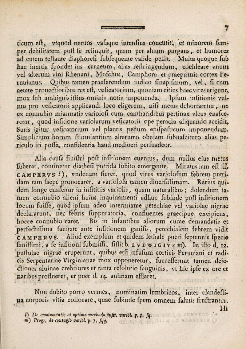 ticum eft, vtquod nerilos vafaque intenfius concutit’, et minorem fem- per debilitatem poft fe relinquit, quam per aluum purgans, et humores ad cutem teflante diaphorefi fubfequente valide pellit. Multa quoque fub hac inertia fpondet ius carneum, alias reflringendum, cochleare vnuni vel alterum vini Rhenani, Mofchus, Camphora et praeprlmis cortex Pe- ruuianus. Quibus tamen praeferendum iudico finapifmum, vel, ficum aetate proueclioribus res ert, veficatorium, quoniam citius haec vires erigunt^ inox fub ambiguis iflius ominis notis imponenda.. Ipfum infltionis vul¬ nus pro veficatorii applicandi loco eligerem, nili metus dehortaretur, ne ex connubio miasmatis variolofi cum cantharidibus pertinax vicus enafce- retur, quod infitione variolarum veficatorii ope perada aliquando accidit. Suris igitur veficatorium vel plantis pedum epifpaflicum imponendum. Simplicium horum fiimulantium alterutro obuiam fubnafcituro alias pe¬ riculo iri pofle, confidentia haud mediocri perfuadeor. Alia caufa finiftri pofi infitionem euentus, dum nullus eius metus fuberat, continetur diathefi putrida fubito emergente. Miratus iam efi ili, CAMPERVS /), vndenam fieret, quod virus variolofum febrem putri¬ dam tam faepe prouocaret, a variolofa tamen diuerfifiimam. Rarius qui¬ dem longe enafcitur in infititiis variolis, quam naturalibus: dolendum ta¬ men connubio alieni huius inquinamenti adhuc fubinde pofi infitionem locum fuifie, quod ipfum adeo intermixtae petechiae vel variolae nigrae declararunt, nec febris fuppuratoria, confluentes praecipue excipiens, hocce connubio 'caret. Bis in infantibus aliorum curae demandatis et perfedliflima fanitate ante infitionem gauifis, petechialem febrem vidit CAMPERVS. Aliud exemplum et quidem lethale pueri feptennis fpecie faniflirni, a fe infitioni fubmifli, fifiit b. l v d w i G i v s ft?). In ifio d. 12. puflulae nigrae eruperunt, quibus etfi infufum corticis Peruuiani et radi¬ cis Serpentariae Virginianae mox opponeretur, fucceflerunt tamen deie- (fliones aluinae crebriores et tanta refolutio fangiiinis, vt hic ipfe ex ore et naribus proflueret, et puer d. 14. animam efflaret. Non dubito porro vermes, noniinatim lumbricos, inter clandefii- na- corporis vitia collocare, quae fubinde fpem omnem falutis fruflrantur. Hi f) De e7nolum^ntis et optima methode htfit» varOiU f’ tn) Progr, de (ontagio variol. p. fqq, -