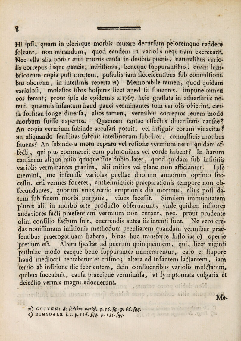 Hi ipfi, qiidtti ht plerisque morbis mutare deciirfum peloremque reddere foleant, non mirandum, quod eandem in variolis nequitiam exerceant-. Nec vlla alia potuit erui mortis caufa in duobus pueris , naturalibus varior lis correptis iisqoe paucis, mitiffimis, beneque fuppurantibus, quam lum^ bricorum copia poft mortem, pullulis iam ficcefcentibus fub conuulfioni- bus obortam, in intellinis reperta w) Memorabile tamen, quod quidam variolofi, molellos illos hofpites licet apud fe fouentes, impune tamea eos ferant^ prout ipfe de epidemia a. 1767. heic grallata in aduerfariis no- taui, quamuis infantum haud pauci verminantes tum variolis obierint, caui fa forfitan longe diuerfa, alios tamen, vermibus correptos lenem modo morbum fuilTe expertos. Quaenam tantae efFeclus diuerfitatis caufae? An copia vermium fubinde accufari potuit, vel infignis eorum viuacitasf an aliquando fenfilitas fubfiiit intellinorum fubtiiior, conuiilfiuis motibus fauens? An fubinde-a motu reptatu vel rofione vermium nerui quidam af* fecli, qui plus commercii cum pulmonibus vel corde habent? In harum caufarum aliqua ratio quoque fine dubio latet, quod‘quidam fub infltitiis variolis verminantes grauius, alii mitius vel plane non afficiantur. Iple memini, me infeuilTe variolas puellae duorum annorum optimo fuc- celTu, etfi vermes foueret, anthelminticis praeparationis tempore non ob- fecundantes, quorum vnus tertio eruptionis die mortuus, alius poH da¬ tum fub finem morbi purgans, viuus feceffit. Similem immunitatem plures alii in morbo arte producfio obferuarunt; vnde quidam infitores audaciores fadli praefentiam vermium non curant, nec, prout prudentc olim confilio fadum fuit, euerrendis antea iis intenti funt. Ne vero cre¬ das nouiffimam infitionis methodum peculiarem qiiandam vermibus prae- fentibus praerogatiuam habere, binas huc transferre hillorias 0) operae pretium ell. Altera fpedat ad puerum quinquennem, qui, licet viginti pullulae modo eaeque bene fuppurantes numerarentur, caro et ftupore haud mediocri tentabatur et trifmo; altera ad infantem lactantem, iam tertio ab infitione die febrientem, dein confluentibus variolis mulcflatum, quibus fuccubuit, caufa praecipue verminofa, vt fymptomata vulgaria et deiedio vermis magni edocuerunt. Me- n) COTVNNI de fedibus varlol» p. SS.fq^, 9) DIMSD A LE Uq, 4. fqq. p. tjf.fqq.