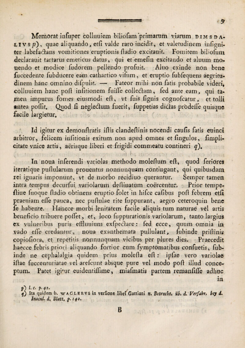 Memorat infuper colluuiem biliofamprlinarum viarum dimsda- LIVS/7), quae aliquando, etfi valde raro incidit, et valetudinem infignt- ter labefadans vomitiones eruptionis fladio excitauit. Fomitem bilioium declarauit tartarus emeticus datus,» qui et'emefin excitando et aluum mo- uendo et modice fudorem pellendo profuit. Akio exinde non bene fuccedente fubducere eam cathartico vifiim, et eruptio fubfecjuens aegritu¬ dinem hanc omnino dilpulit. — Fateor mihi non fatis probabile videri, colJuuiem hanc pofl infitionem fuiffe colledam, fed ante eam, qui ta¬ men impurus fomes ciusmodi efl, vt fuls fignis cognofcatur, et tolli antea podit. Quod fi negledum fuerit, fuppetias didas prbdefie quisque facile largietur, i , ' Id igitur ex demonfiratis iflis clandeftinis nocendi caufis fatis eulnci arbitror, felicem infitionis exitum non apud omnes etfingulos, fimpli- citate vnice artis, aerisque liberi et frigidi commeatu contineri q). In noua inferendi variolas methodo molefium eft, quod feriores iteratique pullularum prouentus nonnunquam contingant, qui quibusdam rei ignaris imponunt, vt de morbo recidiuo querantur. Sempcr tamen intra tempus decurfiii variolarum deflinatum codcentur. - Prior tempe- fliue fuoque fladio obtinens eruptio folet in hifce cafibus pofi febrem etfi praeuiam effe pauca, nec pufluiae rite fuppurant, aegro ceteroquin bene fe habente. Hancce morbi lenitatem facile aliquis tum naturae vel artis beneficio tribuere polfet, et, loco fuppurationis variolarum, tanto largius cx vulneribus puris effluuium exfpedare: fed ecce, quum omnia in vado eiTe credantur, noua exanthemata pullulant, fubinde prifiinis copiofiora, et repetitis nonnunquam vicibus per plures dies. Praecedit haecce febris priori aliquando fortior cum fymptomatibus confuetis, fub¬ inde ne cephalalgia quidem prius molefia efi: ipfae vero variolae iflae fuccenturiatae vel arefeunt absque pure vel modo pofi illud conce¬ ptum. Patet igi^-ur euidentilTime, miafmatis partem remanfifle adhuc in l. c. p. 42. Ita quidem b. wACLERVsin vcffione libn Gattlani ». Betrachu nk d. Verfahr, hey 4. Inocul. d, Blatu B