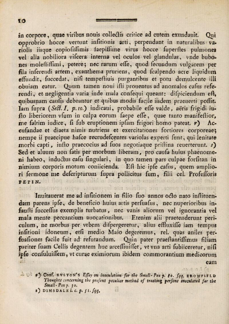 in corpore, quae viribus nouis colledis critice ad cutem exnndaiiit. Qui opprobrio hocce vertunt infitionis arti, perpendant in naturalibus va- rioiis iisquc copiofiilimis laepiffiiiie virus hocce fuperfles pulmones vel alia nobiliora vifcera interna vel oculos vel glandulas, vnde bubo¬ nes molefliflinii, petere; nec rarum efTe, quod lecundum vulgarem per fila inferendi artem, exanthema pruriens, quod fcalpendo acre liquidum effundit, fuccedat, ni fi tempefliuis purgantibus et potu demulcente illi obuiam eatur. Quum tamen noui ifli.prouentus ad anomalos cafus refe¬ rendi, et negligentia varia inde mala confequi queant: difpiciendum efl, quibusnam caiifis debeantur et quibus modis facile iisdem praeuerti poflit. lam fupra {Se^.T, p.io.') indicaui, probabile effe valde, aeris frigidi iu* fio liberiorem vfum in culpa eorum faepe efle, quae tanto manifeftior, irse faltim iudice, fi fub eruptionem ipfam frigori homo pateat, r) Ac- cufandae et diaeta nimis nutriens et exercitationes fortiores corporeae; nempe ii praecipue hafce Tecrudefeentes variolas experti funt, qui lenitate morbi capti, iiifio praecocius ad fuos negotiaqiie prifiina reuerterunt. /) Sei et aluuni non fatis per morbum liberam, pro caufa huius phaenome¬ ni habeo, indudus cafu fingulari, in quo tamen pars culpae forfitan in nimium corporis motum coniicienda. Efi hic ipfe cafns, quem amplio¬ ri fermone me deferipturum fupra pollicitus fum, filii cel. Profefforis r E F I N. Inultauerat me ad infitionem in filio fuo annos odo nato infiituen- dam parens ipfe, de beneficio huius artis perfuafiis, nec nuperioribus in- faufii fuccefius exemplis turbatus, nec vanis aliorum vel ignorantia vei mala mente peccantium auocationibus. Etenim alii praetenderunt peri¬ culum, ne morbus per vrbenv difpergeretiir, alius effluxifle iam tempus mfifioni idoneum, etfi medio Maio degeremus, rei. quas aniles per- fuafiones facile fuit ad refutandum. Quin pater praeflantiffimus filiam pariter fuam Celiis degentem huc arcefliuilfet, vtvna arti fubiiceretur, nifi spfe confuluiiTeni, vt curae eximiorum ibidem commorantium medicorum “ eam . T ' ty Cent RVS’r{5K's Effay on inoculatkn for the SmalUTox p. io. fqq. bro^fifld Thoughts conmning the prejhit pecnliar metbod of treating perfons inocnlated for the SmalU Pox p. qo. s) DiMSDALE /. C. p. /]. fqq^