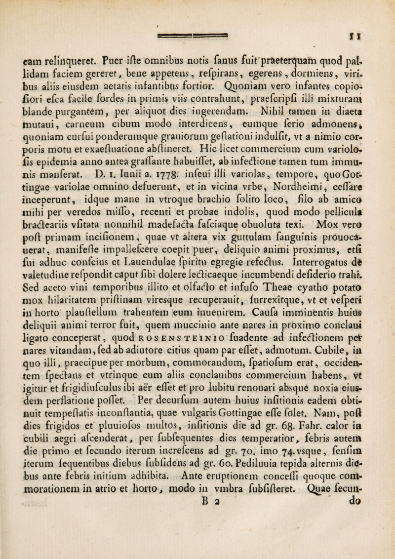 cam relinqueret. Puer iAe omnibus notis fanus fuit'praeterquam quod pal¬ lidam faciem gereret, bene appetens, refpirans, egerens , dormiens, viri, biis aliis eiusdem aetatis infantibus fortior. Quoniam vero infantes copioi flori efca facile fordes in primis viis contrahunt, praefcripfi illi mixturam blande purgantem, per aliquot dies ingerendam. Nihil tamen in diaeta inutaui, carneum cibum modo interdicens, eumque ferio admonens| quoniam curfui ponderumque grauiorum gefiationi indulfit, vt a nimio cor¬ poris motu et exaefluatione abAineret. Hic licet commercium cum variolo* fis epidemia anno antea graAante habuiffet, abinfedlione tamen tum imma¬ nis manferat. D. i. lunii a. 1778. infeui illi variolas, tempore, quoGor- tingae variolae omnino defuerunt, et in vicina vrbe, Nordheimi, ceflare inceperunt, idque mane in vtroque brachio folito loco, filo ab amico mihi per veredos miAb, recenti et probae indolis, quod modo pellicula bradcariis vfitata nonnihil madefada fafciaque obuoluta texi. Mox vero poA primam incifionem, quae vt altera vix guttulam fanguinis piouoca- ucrat, manifeAe impaliefcere coepit puer, deliquio animi proximus, etfi fui adhuc confcius et Lauendulae fpiritu egregie refedlus. Interrogatus d^ valetudine refpondit caput Abi dolere ledicaeque incumbendi defiderio trahi. Sed aceto vini temporibus illito et olfado et infufo Theae cyatho potato mox hilaritatem priAinam viresque recuperauit, furrexitque, vt et vefperi in horto’ plauAellum trahentem eum inuenirem. Caufa imminentis huiils deliquii animi terror fuit, quem muccinio ante nares in proximo conclaui ligato conceperat, quod ros ens TEiNio fuadente ad infedionem pet nares vitandam,fed ab adiutore citius quam par eATet, admotum. Cubile, in quo illi, praecipue per morbum, commorandum, fpatiofum erat, occiden¬ tem fpedans et vtrinque cum aliis conclauibus commercium habens, vt igitur et frigidiufculus ibi aer effet et pro lubitu renouari absque noxia eius¬ dem perflatione poAet. Per decurfum autem huius inAtionis eadem obti¬ nuit tempeAatis inconAantia, quae vulgaris Gottingae eAe folet. Nam, poft dies frigidos et pluuiofos multos, inAtionis die ad gr. 68- Fahr. calor ia cubili aegri afcenderat, per fubfequentes dies temperatior, febris autem die primo et fecundo iterum increfeens ad gr. 70. imo 74.vsque, fenAm iterum fequentibus diebus fubAdens ad gr. 60. Pediluuia tepida alternis die¬ bus ante febris initium adhibita. Ante eruptionem conceAi quoque com¬ morationem in atrio et horto, modo in vmbra fubAAeret. Qu^ae fecun- B a do