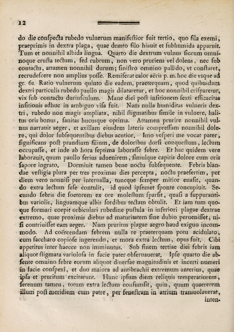 J2 -=■ do die confpecfla rubedo vulnerum manifeftior fuit tertio, quo fila exemi, praeprimis in dextra plaga, quae demto filo hiauit et fiibhumida apparuit. Tum et nonnihil albida lingua. Quarto die dextrum vulnus ficcum omni- noque crufla tecflum, fed rubrum, non vero pruriens vel dolens, nec fub contadu, attamen nonnihil durum; finiflro omnino pallido, vt conflaret, recrudefcere non amplius polTe. Remiferat calor aeris p. m.hoc dievsquead gr. 6i. Ratio vulnerum quinto die eadem, praeterquam, quod quibusdam dextri particulis rubedo paullo magis dilat-aretur, et hoc nonnihil crifparetur, vix fub contaclu duriufculum. Mane diei pofl infitionem fexti eflicacitas infitionis adhuc in ambiguo vifa fuit. Nam nulla humiditas vulneris dex¬ tri, rubedo non magis ampliata, nihil fligmatibus fimile in vulnere, hali¬ tus oris bonus, fanitas hucusque optima. Attamen prurire nonnihil vul¬ nus narrauit aeger, et axillam eiusdem lateris compreffam nonnihil dole- re, qui dolor fnbfequentibus diebus acutior. Imo vefperi me vocat pater, fignificans pofl prandium filium, de doloribus dorfi conqueflum, ledum occupafTe, et inde ab hora feptima laborafTe febre. Et hac quidem vere laborauit, quum paullo ferius aduenirem, fimulque capitis dolore cum oris fapore ingrato, Dormiuit tamen bene nod:u fubfequente. Febris blan¬ dae vefligia plura per tres proximas dies percepta, nodu praefertim, per diem vero nonnifi per interualla, tuncque femper mitior euafit, quan¬ do extra ledum fefe contulit, id qiiod ipfemet fponte concupiuit. Se¬ cundo febris die foetorem ex ore moleftum fparfit, quafi a fuppuranti- bus variolis, linguamque albis fordibus tedam obtulit. Et iam tum quo¬ que formari coepit orbiculari rubedine puflula in inferiori plagae dextrae extremo, quae proximis diebus ad maturitatem fine dubio perueniflet; ni- contriuifTet eam aeger. Nam pruritus plagae aegro haud exiguo incom¬ modo. Ad coercendam febrem nulla re praeterquam potu acidulato, cum faccharo copiofe ingerendo, et mora extra ledum, opus fuit. Cibi appetitus inter baecce non imminutus. Sub finem tertiae diei febris iam aliquot fligmata variolofa in facie pater obferuauerat. Ipfe quarto die ab- fente omnino febre eorum aliquot diuerfae magnitudinis et incerti numeri in facie confpexi, et duo maiora ad antibrachii extremum anterius, quae ipfa et pruritum excitarunt. Hunc ipfum diem reliquis temperatiorem, ferenum tamen, totum extra ledum confumfit, quin, quum quaererem illum poft meridiem cum patre, per fenefiram in atrium transuolauerat, inten-