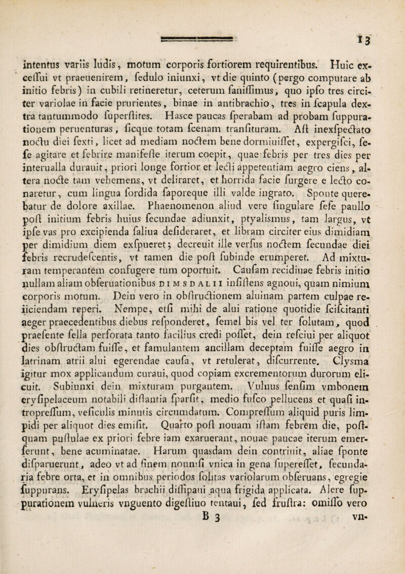 intentus vanis ludis, motum corporis fortiorem requirentibus. Huic ex- ceffui vt praeuenirem, fedulo iniunxi, vt die quinto (pergo computare ab initio febris) in cubili retineretur, ceterum faniffimus, quo ipfo tres circi¬ ter variolae in facie prurientes, binae in antibrachio, tres in fcapula dex¬ tra tantummodo fuperriites. Hasce paucas fperabam ad probam fuppura- tionem peruenturas, flcqiie totam fcenam tranfituram. Afl inexfpedato noclu diei fexti, licet ad mediam nodem bene dormiiiilTet, expergifci, fe- fe agitare et febrire manife/le iterum coepit, quae febris per tres dies per interualla durauit, priori longe fortior et ledi appetentiam aegro ciens, al¬ tera node tam vehemens, vt deliraret, et horrida facie furgere e ledo co¬ naretur, cum lingua fordida faporeque ilii valde ingrato. Sponte quere¬ batur de dolore axillae. Phaenomenon aliud vere lingulare fefe paullo pofl initium febris huius fecundae adiunxit, ptyalismus, tam largus , vt jpfe vas pro excipienda faliua defideraret, et libram circiter eius dimidiam per dimidium diem exfpueret; decreuit ille verfus nodem fecundae diei febris rccrudefcentis, vt tamen die poA fubinde erumperet. Ad mixtu¬ ram temperantem confugere tum oportuit. Caufam recidiuae febris initio nullam aliam obferuationibus dimsdalii infillens agnoui, quam nimium corporis motum. Dein vero in obftrudionem aluinam partem culpae re- iiciendam reperi. Nempe, etfi mihi de alui ratione quotidie fcifcitanti aeger praecedentibus diebus refponderet, feinel bis vel ter folutam^ quod praefente fella perforata tanto facilius credi poffet, dein refciui per aliquot dies obdrudam fuilTe, et famulantem ancillam deceptam fuifle aegro in latrinam atrii alui egerendae caufa, vt retulerat, difcurrente, Clysma igitur mox applicandum curaui, quod copiam excrementorum durorum eli¬ cuit. Subiunxi dein mixturam purgantem. Vulnus fenfim vmbonein eryfipelaceum notabili di dantia fparfit, medio fufco pellucens et quafi in- tropreflum, veficulis minutis circumdatum. Compreffum aliquid puris lim¬ pidi per aliquot dies emifit. Quarto pod nouam idam febrem die, pofl- qiiam pudulae ex priori febre iam exaruerant, nouae paucae iterum emer- jferunt, bene acuminatae. Harum quasdam dein contriiiit, aliae fponte difparuerunt, adeo vtad dnem nonnid vnica in gena fuperelTet, fecunda- ria febre orta, ct in omnibus periodos folitas variolarum obferuans, egregie fuppurans. Eryfipelas brachii didipaui aqua frigida applicata. Alere fup- purationem vulneris vnguento digediuo tentaui, fed frudra: omiiTo vero B 3 VII-