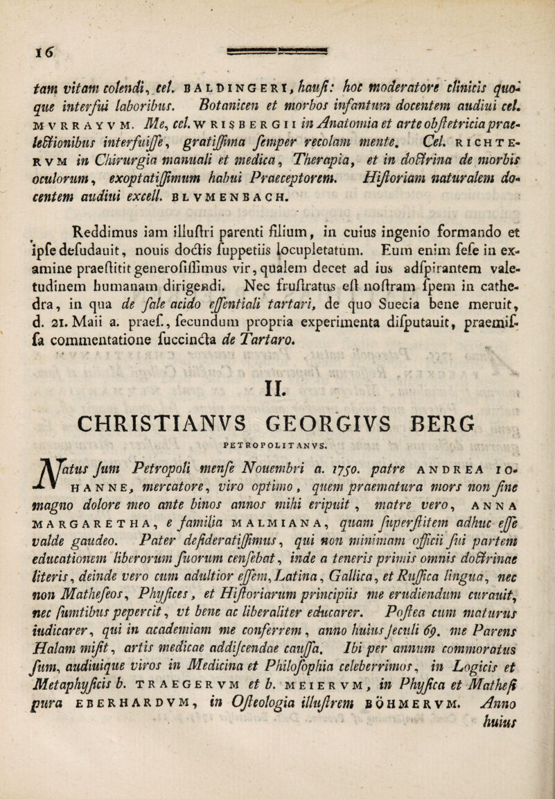 tam vitam cotendi^ ut. baldingeri, hauji: hoc moderatore 'cfinicis qm* que interfui laboribus. Botanicen et morbos infantuni docentem audiui ceL MVRRAYVM. Me^ w RI s B E R G11 in Amtomia et arte objletriciaprae» legionibus interfuiffe, gratijima femper recolam mente. CeL r i c h t e- RVM in Chirurgia manuali et medica^ Therapia, et in do&rina de morbis oculorum, exoptatiflmum habui Praeceptorem, Hiftoriam naturalem do* centem audiui excelL blvmenbach. Reddimus lam illuftri parenti filium, in cuius ingenio formando et ipfe defudauit, nouis doclis fuppetiis locupletatum. Eum enim fefe in ex¬ amine praefiititgenerofifiimus vir, qualem decet ad ius adfpirantem vale¬ tudinem humanam dirigendi. Nec fruilratiis efi nofiram fpem in cathe¬ dra, in qua de fale acido ejfentiali tartari, de quo Suecia bene meruit, d. 21. Maii a. praef., fecundum propria experimenta dilputauit, praemif- fa commentatione fuccindla de Tartaro, II. CHRISTIANVS GEORGIVS BERG PETROPOLIT AN VS. flatus Jum Petropoli menfe Notiembri a. lyjo. patre andrea io- HANNE, mercatore, viro optimo, quem praematura mors non fne magno dolore meo ante binos annos mihi eripuit, matre vero, anna MARGARETHA, B familia M A L MIA N A, quani fuperfitem adhuc ejfe valde gaudeo. Pater defideratijjimus, qui non minimam officii fui partem educationem liberorum fuorum cenfebat, inde a teneris primis omnis do&rinae Uteris, deinde vero cum adultior effem,Latina, Gallica, etRuffica lingua, nec non Mathefeos, Phyfces, et Hijloriarum principiis me erudiendum curaiiit, nec fumtibus pepercit, vt bene ac liber aliter educarer. Poffea cum maturus indicarer, qui in academiam me conferrem, anno huius J e culi me Parens Halam mift, artis medicae addifcendae cauffa. Ibi per annum commoratus fum, audiuique viros in Medicina et Philofophia celeberrimos, in Logicis et Metaphyfcis b. traegervm et b. meiervm, in Phyfca et Mathefi pura eberhardvm, in Ofleotogia illuflrem bohmervm. Anno huius