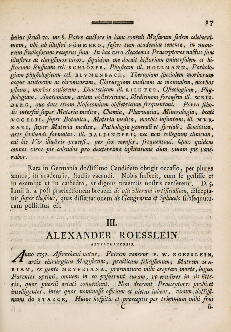 huius fecuti Jo. nie h. Patre au&ore in hanc contuli Miifarum fedem celebervu mam, vhi ab illufiri b o h m e r o, fafces tum academiae tenente, in nume^ rum ftudioforum receptus funi. In hac vero Academia Praeceptorem nadtus fim iUufres ac clarijfimos viros ^ jlqiiidem me docuit hi/i oriam vniuerfalem et hi^ foriam Riijjicam cel. s c h l o z e r , Phijfcam ili. h o l l m a n n , Patholo* giam phy/iologicam cel. b l v m e n b a c h , Therapiam /pedalem morborur^ ■aeque acutorum ac chronicorumChirurgiam medicam ac manualem., morbos pjfmm, morbos oculmmm, Diaeteticam ili. r i c h t e r , Ofeologiam, Phy^ Jiologiam, Anatomiam, artem obfetriciam, Medicinam forenfem ili wris- B E R G, quo duce etiam Nofocomium obfetricium frequentaui. Porro /eho- lis interfui fuper Materia medicaChemia^ Pharmacia'., Mineralogiabeati V o G E L n, fuper Botanica, Materia medica., morbis infantim., ili. mvr- R A YI, fuper Materia medica, Pathologia generali et /pedaliSemi&tica, ■arte feribendi formulas, ill. b a l d i n g e r i; nec non collegium clinicum , cui hic Vir illufris praeefper fex menfesfrequentaui. Qliios quidem mines viros pie colendos pro dexterrima infitutione dum viuam pie vene^ rabor. i ‘ ■ f Rara in Germania dodiffimo Candidato obtigit occafio, per plures annos, in academiis, fludiis vacandi. Nobis,fiiffecit, eum fe geffifle et in examine et 'in cathedra, vt dignus praemiis nofiris cenferetur. D. 5. lunii h. a. pofi praeledionem breuem de vfu 'vicerim ariifidaliiim., difeepta- uit fuper thefibusf diflertationem de Gangraena et Sphacelo fubfe<juutu- ram pollicitus eft. ALEXANDER ROESSLEIN A s T R A c H A N E N s I s. /jnno ?7j'2. Afrachaninatus, Patrem veneror f. w. roessleim, artis chirurgicae Magifrum, prablicum felici/fimum'., Matrem ma¬ ri a m , ex gente meyeriana, praematura mihi ereptam morte, lugeo. Parentes optimi., omnem in eo pofuerunt curam, vt erudirer in iis litte^ ris, quae puerili aetati coniieniunt. Non deerant. Praeceptores probi, et intelligentesinter quos nominaffe officium et pietas iuhentvirum Aobfiffi- mum de s t a k c k. Huius hofpitio et .praeceptis per triennium mihi frui C /i-