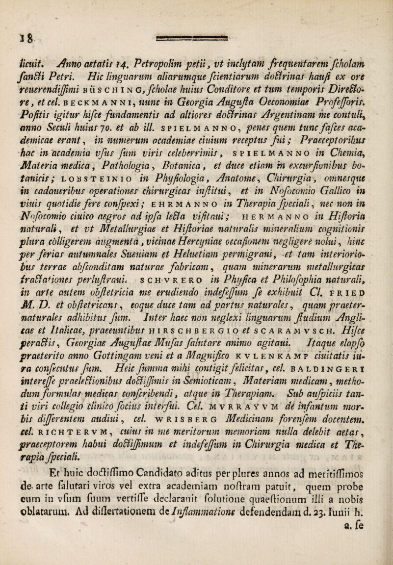 fan&i Petri. Hic linguarum aliarumque fcientiarum doSlrinas haufi ex ore remrendijfimi b ii s c h i n G,fcholae huius Conditore et tum temporis Dire&o* re, et cel. beckmanni, nunc in Georgia Aiigufta Oeconomiae Profejforis, Poptis igitur hifce fundamentis ad altiores do^rinas Argentinam me contuli^ anno Secuit huius jo. et ab ili. s p i e l m a n n 0, penes quem tunc fafces aca-» demicae erant, in numerum academiae ciuium receptus fui; Praeceptoribus hac in academia vfus fum viris celeberrimis, spiELMANNom Chemia-, Materia medica, Pathologia, Botanica, et duce etiam in excurfonibus bo* tanicis ; l 0 b s t e i n i o in Phyfiologia, Anatome, Chirurgia ■, omnesque in cadaueribus operationes chirurgicas inftitui., et in Nofocomio Gallico in viuis quotidie fere confpexi; e h r m a n n o in Therapia fpecialinec non in Nofocomio ciuico aegros ad ipfa le&a viftaui; h e r m a n n o in Hiftoria naturali, et vt Metallurgiae et Hijloriae naturalis mineralium cognitionis plura colligerem augmenta, vicinae Hercyniae occafionem negligere nolui, hinc per ferias autumnales Suetiiam et Heluetiam permigraui, et tam interiorio- bus terrae abfconditam naturae fabricam., quam minerarum metallurgicas ira&aHones perlujiraul, schvrero in Phy fica et Philofophia naturali, in arte autem obftetricia me erudiendo indefejfum fe exhibuit CU f r i e d M. D. et obftetricanseo que duce tam ad partus naturalesquam praeter- naturales adhibitus fum. Inter haec non neglexi linguarum fiiidinm AnglU gae et Italicae, praeeuntibus hirschbergio^/scaramvsch. Hijce peraBis, Georgiae Auguflae Miifas fahitare animo agitaui. Itaque elapfo praeterito anno Gottingam veni et a Magnifico kvlenkamp duitatis lu¬ ra confecutiis fum. Heic fumma mihi contigit felicitas, cel. b a l d i n G e r i interejfe praeleBionibus doUijfimis in Semioticam, Materiam medicam, metho¬ dum formulas medicas confcribendi, atque in Therapiam, Sub aujpiciis tan¬ ti viri collegio clinico fociiis interfui. Cel, mvrrayvm de infantum mor¬ bis differentem audiui, cel. w R i s b e r g Medicinam forenfem docentem» cel. r 1 c H T E R V M, CUIUS in me meritorum memoriam nulla delebit aetas, praeceptorem habui doBiffimum et indefejfum in Chirurgia medica et The¬ rapia fpecialu Et huic docfliflimo Candidato aditus perplures annos ad meritifUmos de. arte falutari viros vel extra academiam noflram patuit, quem probe eum iu vfum fuum vertifTe declarauit folutione quaeflionum illi a nobis oblatarum. Ad didertationem dcdefendendam d. 33. lunii h. a. fe