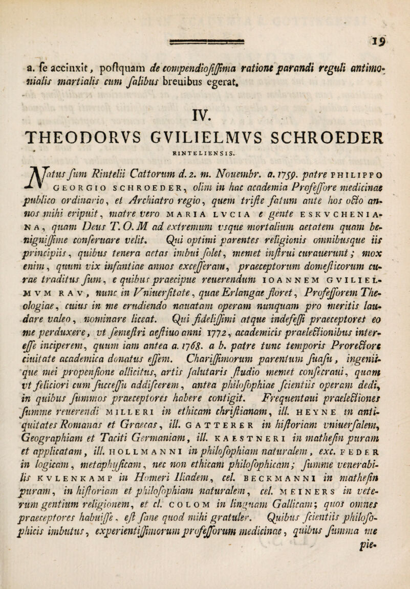 a. fe accinxit, ponquam de tompendiofijjima ratione parandi regtdi antinto- nialis martialu cum fatibus breuibus egerat. IV. THEODORVS GVILIELMVS SCHROEDER RINTELIENSIS. IKJiitiis fiim Rintelii Cattorum d.z, m. Nommbr, a, iJSP- patre phi lippo GEORGio SCHROEDER, oUm ui hac acodemia Profejfore medicinae publico ordinario^ ei Archiatro regio^ quem trijle fatum ante hos o&o an» nos mihi eripuit, matre vero maria lvcia e gente eskvchenia* N A, quam Deus T. O. M ad extremum vsqite mortalium aetatem quam be» nignijfme tonferuare velite Qiii optimi parentes religionis onmibusque iis principiis^ quibus tenera aetas imbui folet^ memet infirui curauerunt; mox enim^ quum vix infantiae annos excejferam^ praeceptorum domeficorum CU’» rae traditus fum, e quibus praecipue reuerendim ioannem gviliel- M V M r A V , nimc in Vniuerfitate, quae Erlangae floret, Profefforem The» ologiae^ cuius m me erudiendo naiiatam operam nunquam pro meritis lau» dare valeo, nominare liceat. Qjii fideliflimi atque indefefli praeceptores eo me perduxere, vt femeflri aefliuo anni 1772, academlcis praele^ionibus inter» effe inciperem., quum iam antea a. 17(^8- a b, patre tunc temporis Prore&orc duitate academica donatus ejfem. ChariJJtmorum parentum fuafu, ingenii» 'que mei propenflone allicitus., artis jalutaris fludio memet confecraiii., quam vt feliciori cum fuccejfu addifcerem, antea philofophiae fcientiis operam dedi.^ in quibus fitmmos praeceptores habere contigit. Frequentaiii praelediones ftimme reuerendi m i l l e r i in ethicam chriflianam, ill. h e y n e in anti» quitates Romanas et Graecas, ///. g a t t e r e r in hiftoriam vniuerfalem.^ Geographiam et Taciti Germaniam, ill. k a e s t n e r i in mathefln puram et applicatam, ill. h o l l m a n n i in philofophlam naturalem, exc. f e d e r in logicam., met aphyfleamnec non ethicam philofophicam ; fiimme v ener abi» lis K V L E N K A M p iu Houieri Iliadem, cel. b e c k m a n n i in mathelin puram, in hifloriam et philofophiam naturalem, cel. M £ i n e r s in vete» riim gentium religionem., et cl. colom in linguam Gallicam y quos omnes praeceptores habui f e. efl fane quod mihi gratuler. Quibus fcientiis jjhilofo» phicis imbutus experientijfmmum profeffonm medicinae ^ quibus fumma me ' < ^ pie»