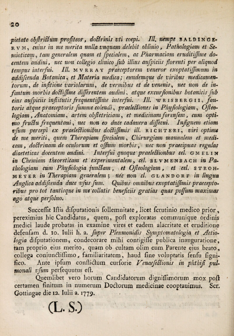 pietate ohJlriHum profiteor, do&rms vti coepi, IU, nempe b a l d i n g e- R V M, ciims in me merita milla vnquam delebit obliuio, Pathologiam et Se^ mioticam^ tam generalem quam et /pedalem^ ac Pharmaciam erudit i [fime do» centem aiidiui, nec non' collegio clinico fub illius aufpiciis florenti per aliquod tempus interfui, IlL m v r r a y praeceptorem veneror exoptatijfimum in addifcenda Botanica^ et Materia medica; eundemque de viribus medicamen» torum ,> de infitione variolarum,^ de vermibus et de venenis nec non de in» fantim morbis dob^iffime differentem aiidiui; atque exciirfionibus botanicis fub eius aufpiciis infiifutis frequentiffime interfui. IU, w r i s b e r g 11, fau» toris atque praeceptoris fumme colendi, praeleBiones in Phyflologiam, Ofiee» logiam y Anatomiam ^ artem obflet riciam,, et medicinam for enfem, cum opti» fho fru^u frequentauinec non eo duce cadauera diffecui. Infign&m etiam vfuni percepi ex praetedliombiis dodiijflmis' ilL richteri, viri optime de me meriti,, quem Therapiam fpecialem,, Chirurgiam manualem et medi» tam, doBrinam de oculorum et ofjium niorbis, ^ nec non praecipuas regulas diaeteticas docentem audiui. Interfui quoque’praeleUionbus cet. gm el i n in Chemiam theoretUam eP eicperimentalem y ciiL blv u en b a ch in Pa» ihologiam cum Phyjiologia jun&am, * et Ofieologiam, et cel, stroh- M E Y E R in Therapiam 'generalem ; nec non cl. glandorf in lingua Anglica addifcenda duce vjus fum. Quibus omnibus exoptatijfimis praecepto» ribus pro tot tantis que in me collatis beneficiis gratias quas pojfum maximas ago atque perfokio, \ Succeflit Iftis difputationls follemnitate, licet fcrutinio medico prior, pereximius hic Candidatus> quem, pofl exploratas communique ordinis medici laude probatas in examine vires et eadem alacritate et eruditione defenfam d. lo. Iulii h. a. fuper Pleumonidis Symptomatologia et Aetio» logia difputationemii condecorare mihi contigilTe publica inauguratione, tam proprio eius merito, quam ob cultam olim cum Parente ejus beato, collega coniundiflimo, familiaritatem, haud fine voluptatis fenfu figni- fico. Ante ipfum conflidum curforie VenaefeHionis in phthijl pul» pionali vfuni perfequutus efl. Quemlibet vero horum Candidatorum digniflimorum mox poft ' certamen finitum in numerum Dodomm medicinae cooptauimus. Scr. Gottingae die 12. Iulii a. 1779. (L.S.)