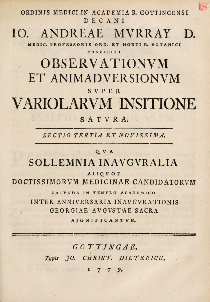 ORDINIS MEDICI IN ACADEMIA R. GOTTINGENSI DECANI IO. ANDREAE MVRRAY D. MEDIC. PROFESSORIS O R D. ET HORTI R, BOTANICI PRAEFECTI OBSERVATIONVM ET ANIMADVERSIONVM f VARIOLARVM WsiTIONE S A T V R A. SECTIO TERTIA ET NOFISSIMA. A SOLLEMNIA INAVGVRALIA A L I Q V O T DOCTISSIMORVM MEDICINAE CANDIDATORVM OBEVNDA IN TEMPLO ACADEMICO INTER ANNIVERSARIA INAVGVRATIONIS GEORGIAE AVGVST-AE SACRA SIGNIFICANTVR, G 0 TTINGAE, Tyfts JO. CHRlSr. DIETERICH,