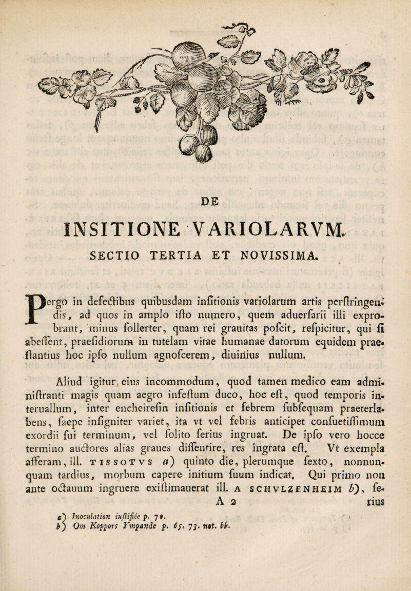 y/7 DE INSITIONE VARIOLARVM. SECTIO TERTIA ET NOVISSIMA. Pergo 111 defedibus quibusdam infitionis variolarum artis perflrlngen- dis, ad quos in amplo iflo numero, quem aduerfarii ilii expro¬ brant, minus follerter, quam rei grauitas pofcit, refpicitur, qui II abedent, praefidiorum in tutelam vitae humanae datorum equidem prae- -flantius hoc ipfo nullum agnofcerem, diuirlius nullum. Aliud igitur eius incommodum, quod tamen medico eam admi* niftranti magis quam aegro infeflum duco, hoc e(t, quod temporis in- teruallum, inter eneheirefin infitionis et febrem fubfequam praeteria* bens, faepe infigniter variet, ita vt vel febris anticipet confuetiflimum exordii fui terminum, vel folito ferius ingruat. De ipfo vero hoccc termino audores alias graues diflentire, res ingrata efi. Vt exempla afferam, ili. tissotvs a) quinto die, plerumque fexto, nonnun- quam tardius, morbum capere initium fuum indicat. Qui primo non ante odauum ingruere exifiimauerat ili. a schvlz£NH£IIvi fe- A 2 rius c') Tnocnlation iujlifite p- J 9. o Om Koppors Vmpande p> 7^. ntt, tif.