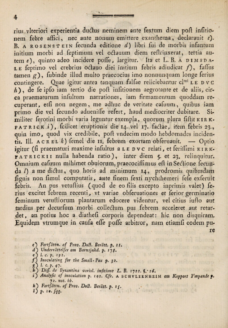 rius vlterlori experientia dudlus neminem ante fextiim diem port infitio- nem febre affici, nec ante nonum emittere exanthema, declarauit r). B. A ROSENSTEiN fccuiida editionc d) libri fui de morbis infantura initium morbi ad feptimum vel odauiim diem reflrinxerat, tertia au¬ tem ^), quinto adeo incidere poffie, largitur. Ita et L. B. a dimsu a- LE feptimo vel crebrius odauo diei initium febris adiudicat /), faiTus tamen g), fubinde illud multo praecocius imo noniiunquam longe ferius contingere. Quae igitur antea tanquam falfae reiiciebantur cl*‘lE DVC ^), de fe ipfo iam tertio die pofl; infitionem aegrotante et de aliis^ cir¬ ca praematurum infultum narrationes, iam firmamentum quoddam re¬ cuperant, etfi non negem, me adhuc dc veritate cafuum, quibus iam primo die vel fecundo aduenilTe refert, haud mediocriter dubitare. Si¬ militer ferotini morbi varia leguntur exempla, quorum plura fiflitKlRK- PATRICK i), fcilicet eruptionis die 14..vel 17. fadlae, item febris 23., quin imo, quod vix credibile, poA vndecim modo hebdomades inciden¬ tis. 111. ACREL k) femel die ii, febrem exortam obferuauit. — Optio igitur (fi praematuri maxime infultus a le d vc relati, et feriffimi kirr- PATRiCKii nulla habenda ratio), inter diem 5. et 23. relinquitur. Omnium cafuum mihimet obulorum, praecociflimus efi inSedfione fecun¬ da /) a me didus, quo horis ad minimum 14, prodromis quibusdam fignis non fimul computatis, ante finem fexti nychthemeri fefe exferuit febris. An pus vetufiius (quod de eo filis excepto inprimis valet) fe¬ rius excitet febrem recenti, vt variae obfcruatioiies et ferior germinatio feminum vetufiiorum plantarum edocere videntur, vel citius iufio aut tardius per decurfum 'morbi colledum pus febrem acceleret aut retar¬ det, an potius hoc a diathefi corporis dependeat: hic non disquiram. Equidem vtrumque in caufa efle pofle arbitror, nam etiamfi eodem pu¬ re c} Fortfattn. af Trov. DoSi. Beratt. p. 2/. d') Vndenattelfer om Barnsjukd. lys» c) l. c. p, ip2. f) Inoculating for the $mnU‘?ox p. ^2. g) l c. 47. Diff. de Byzantina variot. infitions L. S. 1722. i) Analyfis of inoculation p. 102, Cfr. A SCHVLZENHEIM om KopporS Vmpande f» 72. not. bb. fe) Fortfdnn. af Frov. Do^, Beratt. p. 1/. O Pm* ■ >