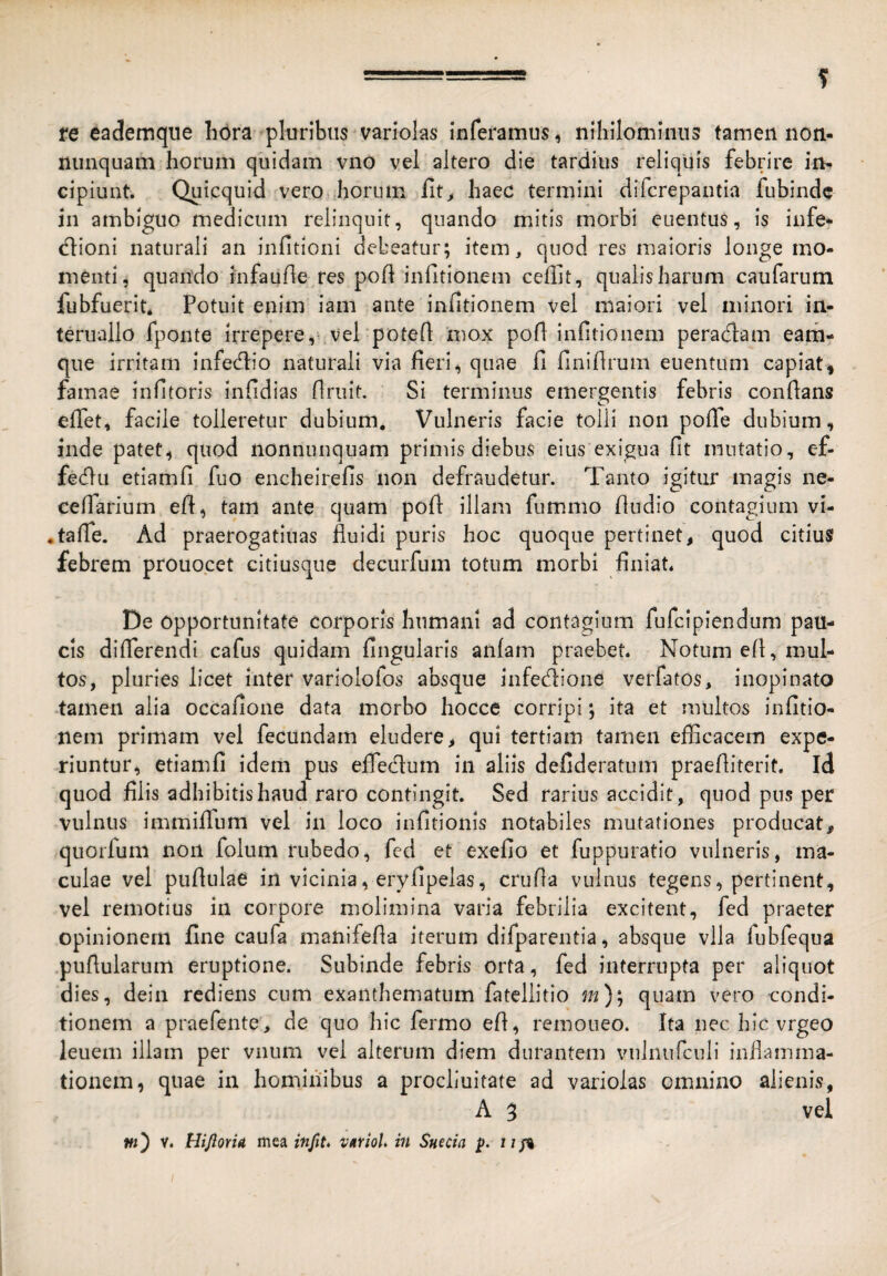 re eademqiie liora pluribus variolas inferamus, nihilominus tamen non- niinquam horum quidam vno vel altero die tardius reliquis febrire in¬ cipiunt. Quicquid vero,jiorum lit^ haec termini difcrepantia fubindc in ambiguo medicum relinquit, quando mitis morbi euentus, is infe¬ ctioni naturali an infitioni debeatur; item, quod res maioris longe mo¬ menti, quando infante res pot infitionem ceffit, qualis harum caufarum fubfuerit* Potuit enim iam ante infitionem vel maiori vel minori in- teruallo fpoiite irrepere,^vePpotet 'mox pot iiittionem peractam eam- que irritam Infectio naturali via fieri, quae fi finitrum euentuni capiat, famae infitoris infidias truit. Si terminus emergentis febris contans efiet, facile tolleretur dubium. Vulneris facie tolli non pofle dubium, inde patet, quod nonnnnquam primis diebus eius exigua fit mutatio, ef¬ fectu etiamfi fuo encheirefis non defraudetur. Tanto igitur magis ne- cetarium et, tam ante quam pot illam fummo tudio contagium vi- • tate. Ad praerogatiuas fluidi puris hoc quoque pertinet, quod citius febrem prouocet citiusqiie decurfum totum morbi finiat. De opportunitate corporis humani ad contagium fufclpiendum pau¬ cis differendi cafus quidam finguiaris anlam praebet. Notum et, mul¬ tos, pluries licet inter varlolofos absque infectione verfatos, inopinato •tamen alia occafione data morbo hocce corripi; ita et multos infitio- nem primam vel fecundam eludere, qui tertiam tamen efficacem expe¬ riuntur, etiamfi idem pus effectum in aliis defideratum praefliterit. id quod filis adhibitis haud raro contingit. Sed rarius accidit, quod pus per vulnus immiffum vel in loco infitionis notabiles mutationes producat, quorfum non folum rubedo, fed et exefio et fuppuratio vulneris, ma¬ culae vel pufiulae in vicinia, eryfipelas, crufia vulnus tegens, pertinent, vel remotius in corpore molimina varia febrilia excitent, fed praeter opinionem fine caufa manifefia iterum difparentia, absque vila fubfequa puflularum eruptione. Subinde febris orta, fed interrupta per aliquot dies, dein rediens cum exanthematum fateliitio m); quam vero -condi¬ tionem a praefente, de quo hic fermo efi, remoneo. Ita nec hic vrgeo leuem illam per vnum vel alterum diem durantem vulnufculi inflamma¬ tionem, quae in homiiiibus a procliuitate ad variolas omnino alienis, A 3 vel