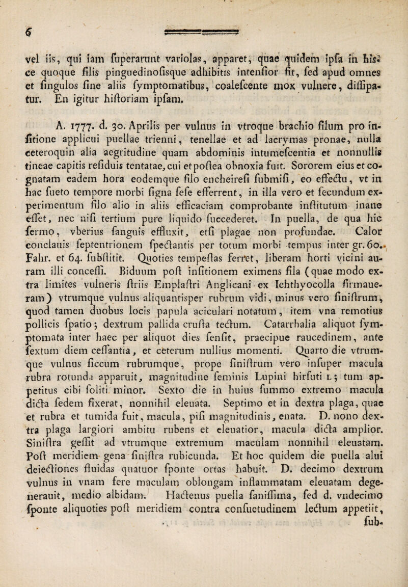 ce quoque filis pinguedinofisque adhibitis intenfior fit, fed apud omnes et finguios fine aliis fymptomatibus, coalefcente mox vulnere, diflipa- tur. Ea igitur hifioriam ipfam, A. 1777. 30- Aprilis per vulnus in vtroque brachio filum pro in- fitione applicui puellae trienni, tenellae et ad lacrymas pronae, nulla ceteroquin alia aegritudine quam abdominis intumefcentia et nonnullis tineae capitis refiduis tentatae^cui etpofiea obnoxia fuit. Sororem eius et co- ' gnatam eadem hora eodemque filo encheirefi fiibmifi, eo effedlu, vt in hac fueto tempore morbi figna fefe efferrent, in illa vero et fecundum ex¬ perimentum filo alio in aliis efficaciam comprobante infiitutum inane effet, nec nifi tertium pure liquido fuccederet. In puella, de qua hic fermo, vberins fanguis effluxit, etfi plagae non profundae. Calor condaliis feptentrionem fpedantis per totum morbi tempus inter gr. 60.. Fahr. et 64. fubflitit. Quoties tempeflas ferret, liberam horti vicini au¬ ram illi conceffi. Biduum pofi infitionem eximens fila (quae modo ex¬ tra limites vulneris firiis Emplaflri Aiigiicani ex Ichthyocolla firmaue- ram) vtrumqiie vulnus aliquantisper rubrum vidi, minus vero finifirum, quod tamen duobus locis papula acicuiari notatum, item vna remotius pollicis fpatio 5 dextrum pallida crufla tedum. Catarrbalia aliquot fym- ptomata inter haec per aliquot dies fenfit, praecipue raucedinem, ante fextum diem ceffantia, et ceterum nullius momenti. Quarto die vtrum- que vulnus ficcum rubrumque, prope finifirum vero infuper macula rubra rotunda apparuit, magnitudine feminis Lupini hirfuti l; tum ap¬ petitus cibi foliti. minor. Sexto die in huius fummo extremo macula dida fedem fixerat, nonnihil eleuata. Septimo et in dextra plaga, quae et rubra et tumida fuit, macula, pifi magnitudinis, enata. D. nono dex¬ tra plaga largiori ambitu rubens et cleuatior, macula dida amplior. Sinifira geffit ad vtrumque extremum maculam nonnihil eleuatam. Pofi meridiem gena finifira rubicunda. Et hoc quidem die puella alui deiediones fluidas qiiatuor fponte ortas habuit. D. decimo dextrum vulnus in vnam fere maculam oblongam inflammatam eleuatam dege- nerauit, medio albidam. Hadenus puella faniffima, fed d. vndecimo fponte aliquoties pofi meridiem contra confuctudinem ledum appetiit.