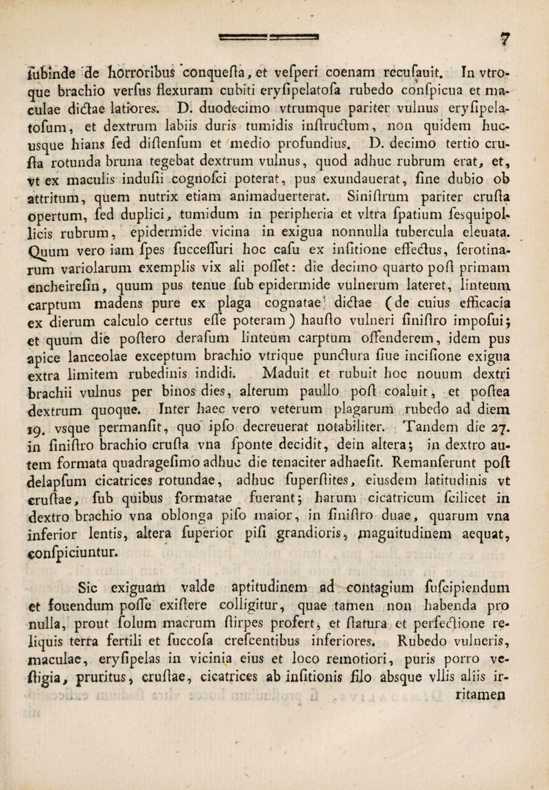 fubinde'de horroribus conquef[a,et vefperi coenam rccufauit. In vtro- que brachio verfus flexuram cubiti eryfipelatofa rubedo confpicua et ma¬ culae didae latiores. D. duodecimo vtrumque pariter vulnus eryfipela- tofum, et dextrum labiis duris tumidis inflrudum, non quidem huc¬ usque hians fed diflenfum et medio profundius. D. decimo tertio cru- fla rotunda bruna tegebat dextrum vulnus, quod adhuc rubrum erat, et, vt ex maculis indufii cognofci poterat, pus exundauerat, fine dubio ob attritum, quem nutrix etiam animaduerterat. Siniflrum pariter crufla opertum, fed duplici, tumidum in peripheria et vitra fpatium fesquipol- licis rubrum, epidermide vicina in exigua nonnulla tubercula eleuata. Quum vero iam fpes fuccefluri hoc cafu ex infitione efledus, ferotina- rum variolarum exemplis vix ali poflet: die decimo quarto pofl primam encheirefin, quum pus tenue fub epidermide vulnerum lateret, linteum carptum madens pure ex plaga cognatae’ didae (de cuius efficacia ex dierum calculo certus efle poteram) hauflo vulneri finiflro impofui; et quum die poflero derafum linteum carptum offenderem , idem pus apice lanceolae exceptum brachio vtrique pundura fiue incifione exigua extra limitem rubedinis indidi. Maduit et rubuit hoc nouum dextri brachii vulnus per binos dies, alterum paullo pofl coaluit, et poflea dextrum quoque. Inter haec vero veterum plagarum rubedo ad diem 19. vsque permanfit, quo' ipfo decreuerat notabiliter. Tandem die 27. in finiflro brachio crufla vna fponte decidit, dein altera; in dextro au¬ tem formata quadragefimo adhuc die tenaciter adhaefit. Remanferunt pofl delapfum cicatrices rotundae, adhuc fuperflites, eiusdem latitudinis vt cruflae, fub quibus formatae fuerant; harum cicatricum fcilicet in dextro brachio vna oblonga pifo maior, in finiflro duae, quarum vna inferior lentis, altera fuperior pifi grandioris, magnitudinem aequat, confpiciuntur. Sic exiguam valde aptitudinem ad contagium fufcipienduni et fouendum pofle exiflere colligitur, quae tamen non habenda pro nulla, prout folum macrum flirpes profert, et flatura et perfecflione re¬ liquis terra fertili et fuccofa crefeentibus inferiores. Rubedo vulneris, maculae, eryfipelas in vicinia eius et loco remotiori, puris porro vc- fligia, pruritus, cruflae, cicatrices ab infitionis filo absque vilis aliis ir- .. ritamen