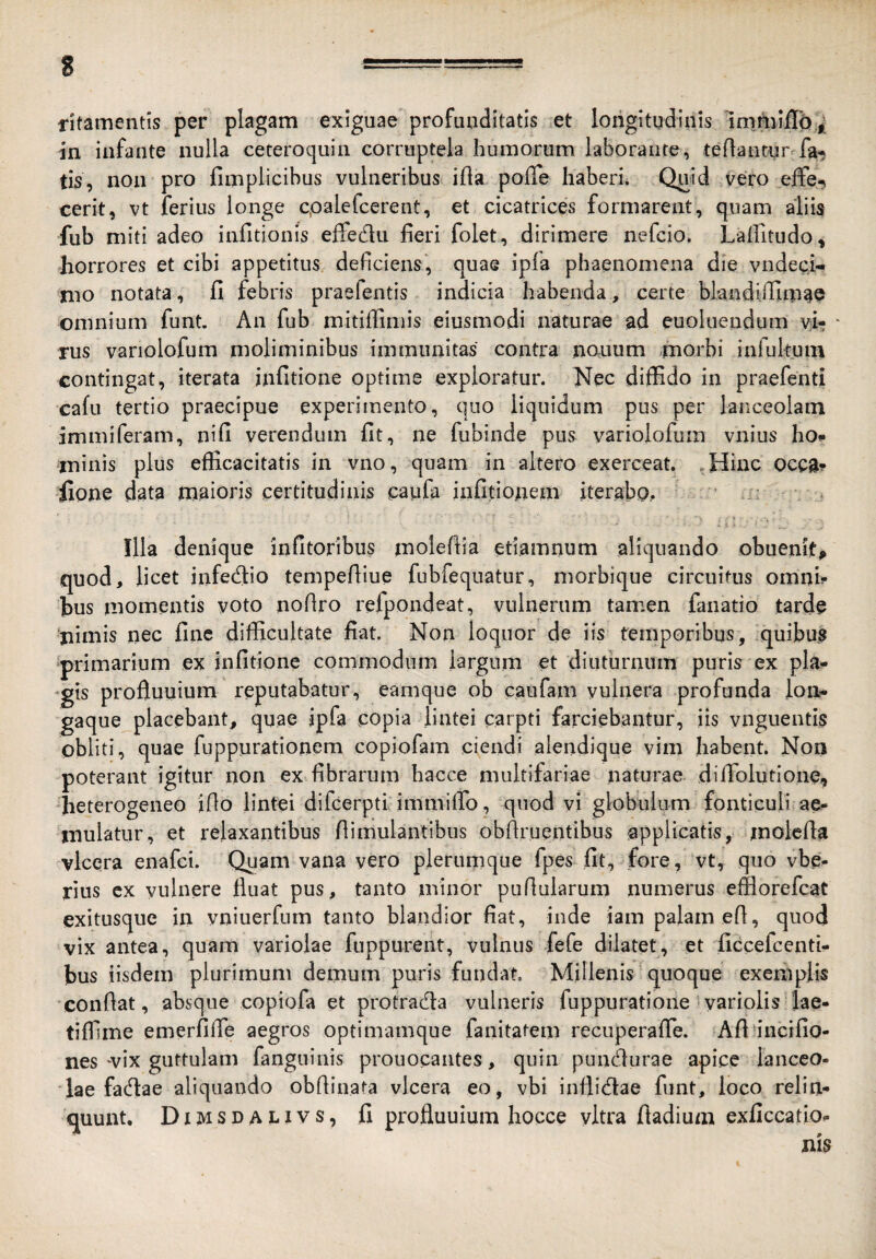 fitamentis per plagam exiguae profunditatis et longitudinis inimiiTb.^ in infante nulla ceteroquin corruptela humorum laborante, teftantur fa, tis, non pro fimplicibus vulneribus ifla poffe haberi. Quid vero effe-, cerit, vt ferius longe cpalefcerent, et cicatrices formarent, quam aliis fub miti adeo infitionis effedlu heri folet, dirimere nefcio. Lanitudo, horrores et cibi appetitus dehciens', quae ipla phaenomena die vndeci- nio notata, fi febris praefentis indicia habenda, certe blandifiima© omnium funt. An fub mitiffimis eiusmodi naturae ad euoluendum vi- - rus variolofum moliminibus immunitas contra nonum -morbi infukuin contingat, iterata infitione optime exploratur. Nec diffido in praefenti cafu tertio praecipue experimento, quo liquidum pus per lanceolam immiferam, nifi verendum fu , ne fubinde pus variolofum vnius ho* minis plus efficacitatis in vno, quam in altero exerceat. .Hinc ocea? ilone data maioris certitudinis caufa infitionem iterabp,. fila denique infitoribus molefiia etiamnum aliquando ohuemt^ quod, licet infedio tempefiiue fubfequatur, morbique circuitus omnh hus momentis voto nofiro refpondeat, vulnerum tamen fanatio tarde ‘nimis nec fine difficultate fiat. Non loquor de iis temporibus, quibus primarium ex infitione commodum largum et diuthrnum puris ex pla¬ gis profluuium reputabatur, eamque ob caufam vulnera profunda lon- gaque placebant, quae ipfa copia lintei carpti farciebantur, iis vnguentis obliti, quae fuppurationem copiofam ciendi alendique vim habent. Non poterant igitur non ex fibrarum hacce multifariae naturae difiblutione, heterogeneo iflo lintei difcerpti immiifo, quod vi globulum fonticuli ae¬ mulatur, et relaxantibus fiimulantibus obfiruentibus iapplicatis, molefia vlcera enafci. Quam vana vero plerumque fpes fit, fore, vt, quo vbe- rius cx vulnere fluat pus, tanto minor puflularum numerus efflorefcat exitusque in vniuerfnm tanto blandior fiat, inde iam palam efl, quod vix antea, quam variolae fuppurent, vulnus fefe dilatet, et ficcefcenti- bus iisdem plurimum demum puris fundat Millenis quoque exemplis confiat, absque copiofa et protrada vulneris fuppuratione yariolis 'lae- tiffime emerfifle aegros optimamque fanitatem recuperafle. Afi incifio- nes-^vix guttulam fanguinis prouocaiites, quin puncfiurae apice lanceo¬ lae fadla e aliquando obfiiiiata vlcera eo, vbi inflidae funt, loco relin¬ quunt. Dimsdalivs, fi profluuium hocce vitra fladium exficcatio-
