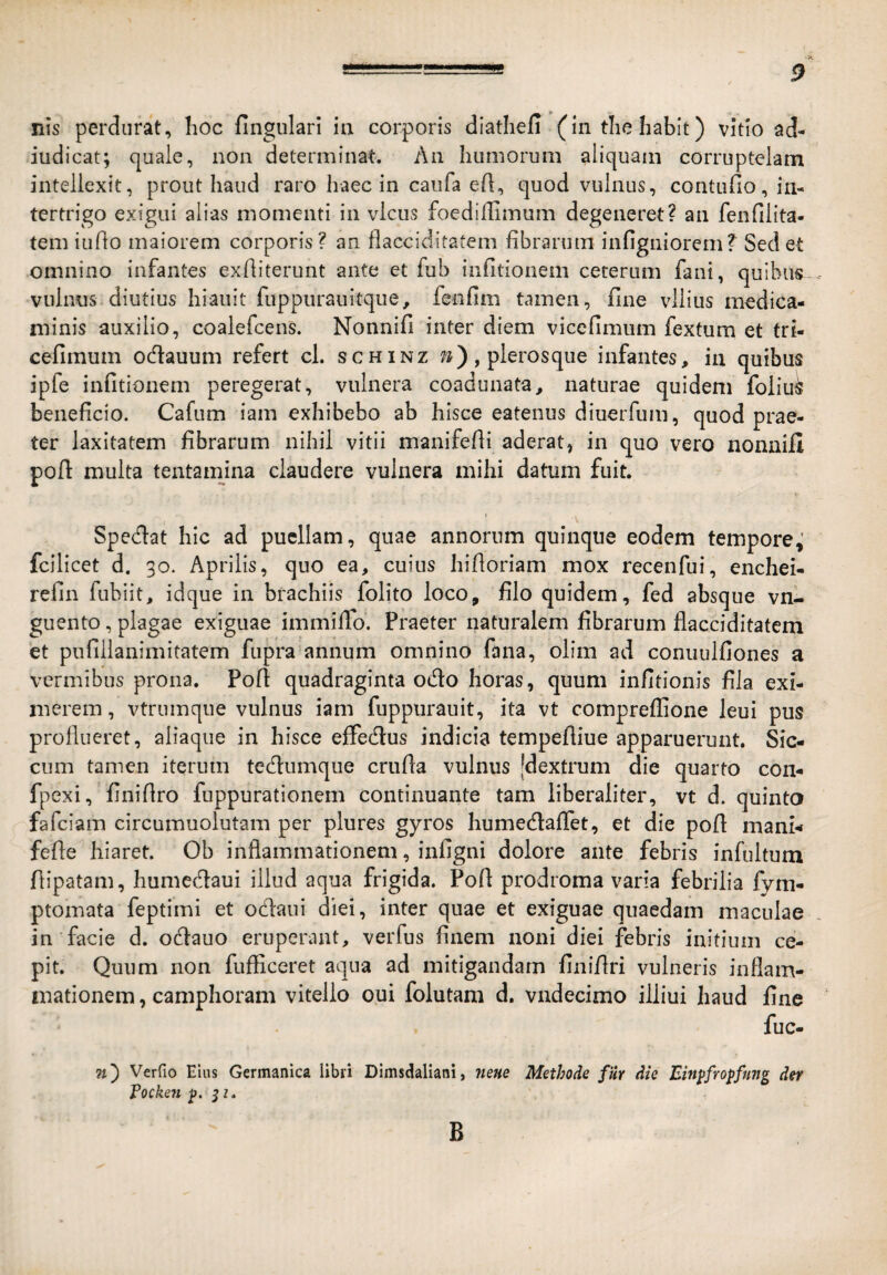 TUS perdurat, Iioc fingulari ia corporis diathefi (in tliehabit) vitio ad- iudicat; quaie, non determinat. An humorum aliquam corruptelam intellexit, prout haud raro haec in caiifa ell, quod vulnus, contufio, in¬ tertrigo exigui alias momenti in vicus foedifUmum degeneret? an fenfiiita- tem indo maiorem corporis? an flacciditatem fibrarum infigniorem? Sed et omnino infantes exfiiterunt ante et fub iiifitionem ceterum fani, quibus vulnus diutius hiauit fuppurauitque^ fenfim tamen, fine vilius medica¬ minis auxilio, coalefcens. Nonnifi inter diem vicefimum fextum et tri- cefimum odauum refert cl. schinz ^), plerosqiie infantes, in quibus ipfe infitionem peregerat, vulnera coadunata, naturae quidem foliu^ beneficio. Cafum iain exhibebo ab hisce eatenus diuerfum, quod prae¬ ter laxitatem fibrarum nihil vitii manifefii aderat^ in quo vero nonnifi poft multa tentamina claudere vulnera mihi datum fuit. I Spedat hic ad puellam, quae annorum quinque eodem tempore; fcilicet d. 30. Aprilis, quo ea, cuius hifioriam mox recenfui, enchei- refin fiibiit, idque in brachiis folito loco, filo quidem, fed absque vn- guento, plagae exiguae immifio. Praeter naturalem fibrarum flacciditatem et pnfillanimitatem fupra annum omnino fana, olim ad conuulfiones a vermibus prona. Pofi quadraginta odo horas, quum infitionis fila exi¬ merem , vtrumqne vulnus iam fuppurauit, ita vt compreffione leui pus proflueret, aliaqiie in hisce effedus indicia tempefiiue apparuerunt. Sic¬ cum tamen iterum tedumque crufia vulnus [dextrum die quarto con- fpexi, finifiro fuppurationem continuante tam iiberaliter, vt d. quinta fafeiam circumuolutam per plures gyros humedaflet, et die pofi mani- fefie hiaret. Ob inflammationem, infigni dolore ante febris infultum fiipatam, humedaui illud aqua frigida. Pofi prodroma varia febrilia fym- ptomata feptimi et oedaui diei, inter quae et exiguae quaedam maculae in facie d. odauo eruperant, verfus finem noni diei febris initium ce¬ pit. Quum non fufficeret aqua ad mitigandam finifiri vulneris inflam¬ mationem, camphoram vitello oui folutam d. vndecimo illiui haud fine fuc- 7i') Verfio Eius Germanica libri Dimsdaliani, ?ieHe Methode fiir die Einpfropfung der Eocken p. 5z. B
