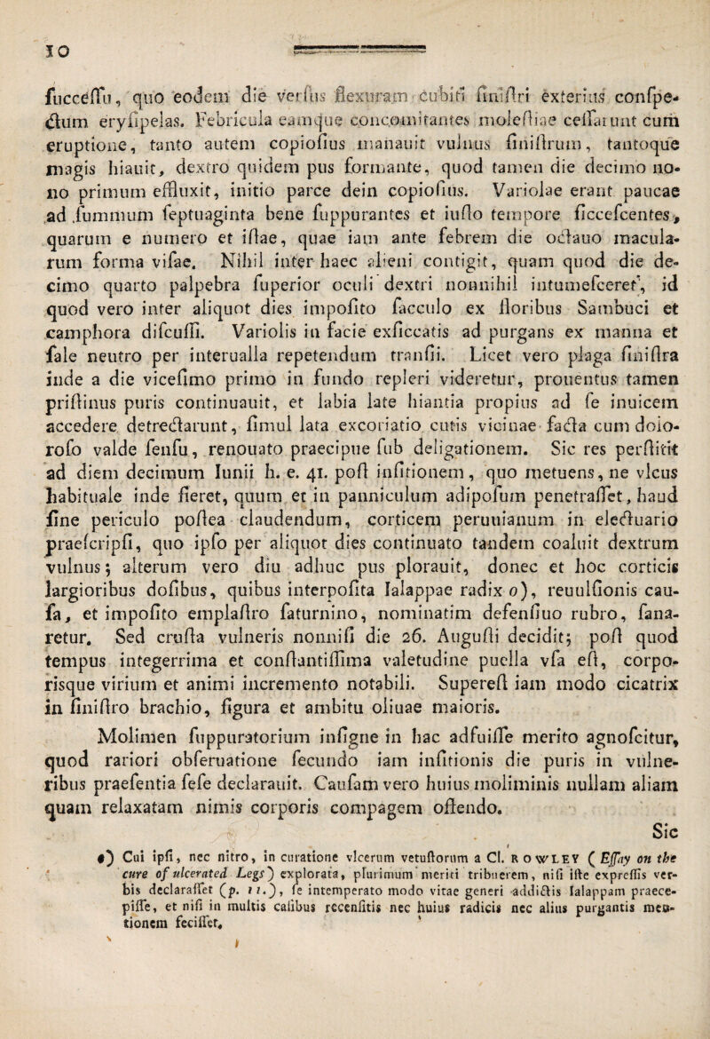 JO fiicceffu, qiio eodeiil die verflis flexuram coblrl finlftri exterius confpe.* eryfipeks. Febricula eaaique concomitantes molefliae ceiFaruat cum eruptione, tanto autem copiofius inanaiiit vuliius finiilriun, tantoque niagis hiauic, dextro quidem pus formante, quod tamen die decimo no¬ no primum effluxit, initio parce dein copiofius. Variolae erant paucae ,ad .fummum feptuaginta bene fuppurantcs et iurio tempore ficcefcentes , quarum e numero et iftae, quae iam ante febrem die odiauo macula¬ rum forma vifac. Nihil inter haec alieni contigit, quam quod die de¬ cimo quarto palpebra fuperior oculi dextri nonnihil intumefcerety id quod vero inter aliquot dies impolito facculo ex floribus Sambuci et camphora difcufli. Varioiis in facie exficcatis ad purgans ex manna et /ale neutro per interualla repetendum tranfii. Licet vero plaga finiflra inde a die vicefimo primo in fundo repleri videretur, prouentiis tamen priflinus puris continuauit, et labia late hiantia propius ad fe inuicem accedere detredarunt, fimul lata excoriatio cutis vicinae fada cum dolo- rofo valde feiifu, renouato praecipue fiib deligationem. Sic res perflitk ad diem decimum lunii h. e. 41. pofl infitioneni, quo metuens, ne vicus habituale inde fieret, quum et in panniculum adipofum penetraflet, haud fine periculo poflea claudendum, corticem peruuianum in eleduario praefcripfi, quo ipfo per aliquot dies continuato tandem coaluit dextrum vulnus; alterum vero diu adhuc pus plorauit, donec et hoc corticis largioribus dofibus, quibus interpofita lalappae radix 0), reuulfionis cau- fa, et impolito emplaflro faturnino, nominatim defenfiuo rubro, fana¬ retur. Sed crufla vulneris nonni fi die 26. Augufli decidit; pofl quod tempus integerrima et conflantiflima valetudine puella vfa efl, corpo¬ risque virium et animi incremento notabili. Superefl iam modo cicatrix in fiiiiflro brachio, figura et ambitu oliuae maioris. Molimen fiippnratorium infigrie in hac adfuilTe merito agnofcitur, quod rariori obferuatione fecundo iam infitionis die puris in vulne¬ ribus praefentia fefe deckrauit. Caufamvero huius moliminis nullam aliam quam relaxatam nimis corporis compagem oflendo. Sic t Cui ipfi, nec nitro, in curatione vicerum vetuftorum a Cl. rowley QEjpiy on the cure of ulcerated Legi) explorata, prurimum meriti tribuerem, nili ifte exprelHs ver¬ bis dcclarailet (p. i/.}, le intemperato modo vitae generi -addi£lis lalappam praece- pilTe, et nili in multis Calibus rcccnlitis nec huius radicis nec alius purgantis mc»- tioncra feciller. '