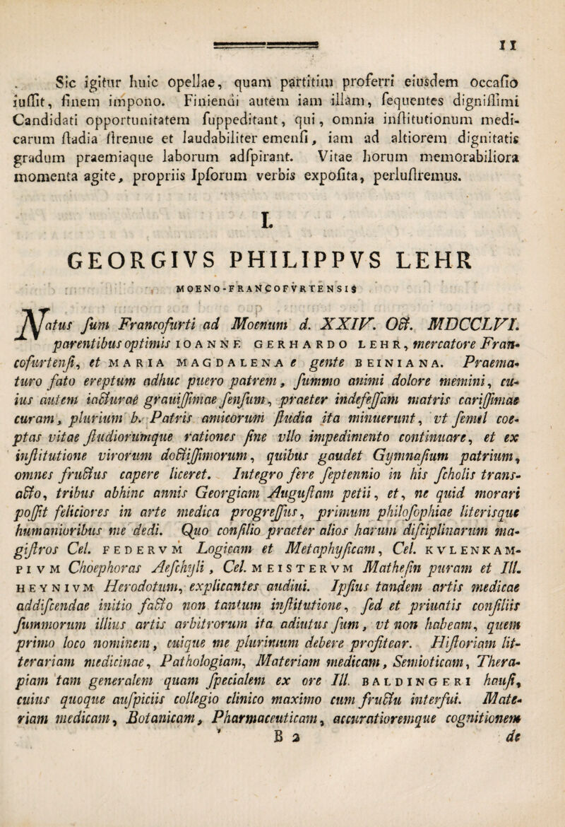 Sic igitur huic opellae, quam partitim proferri eiusdem occafio luflit, finem impono. Finiendi autem iam illam, fequentes digniilimi Candidati opportunitatem fuppeditant, qui, omnia inflitutionum medi¬ carum fladia Itrenue et laudabiliter emenfi, iam ad altiorem dignitatis gradum praemiaque laborum adfpirant. Vitae horum memorabiliora momenta agite, propriis Ipforum verbis expolita, perluflremus. L GEORGIVS PHILIPPVS LEHR ■ 'j MOENO-FRANCOFVRTENSIS / ! fum Francofurti ad Moenum d. XXIl^. OSi. MDCCLFI. parentibus optimis ioanne gerhardo lehr, mercatore Fran* cofurtenjl^ maria magdalena^ gente b e i n i a n a. Praema* turo fa,to ereptum adhuc puero patrem, fummo animi dolore memini, cii* ius autem iaStiirae grauijjimae fenfim, praeter indefejfam matris cariffimas curam, plurium b. Fatris amicorum 'fliidia ita minuerunt^ vt femd coe¬ ptas vitae Jiudioriimque rationes fine vito impedimento continuare ^ et ex injlitutione virorum do&ijfimorum^ quibus gaudet Gymnafmm patrium^ omnes fru&us capere liceret. Integro fere feptennio in his fchoUs trans- aBo^ tribus abhinc annis Georgiam Augufam petii ^ et^ ne quid morari pojpt feliciores in arte medica progreffus ^ primum philofophiae literisque humanioribus me dedi. Quo confilio praeter alios harum difciplinarim ma- giftros Cei f e d e r v m Logicam et Metaphyficam, Cei. k v l e n k a m- p I V M Choephoras Aefchyli, Cei. meistervm Mathefin puram et IlL HEYNivM Herodotum.^'explicantes audiui. Ipfus tandem artis medicae addifcendae initio faBo non tantum infitutionefed et priuatis confUis fummorum illius artis arbitrorum ita adiutus fum, vt non habeam., quem primo loco nominem, cuique me pliirmum debere profitear. Hifioriam lit¬ terariam medicinae., Pathologiam^ Materiam medicam, Seniioticam^ Thera¬ piam 'tam generalem quam fpecialem ex ore IlL b a l d i n g e r i haufi^ cuius quoque aufpiciis collegio clinico maximo cum fru&u interfui. Mate¬ riam medicamBotanicam, Pharmaceuticam^ accuratioremque cognitionem ^ B a de