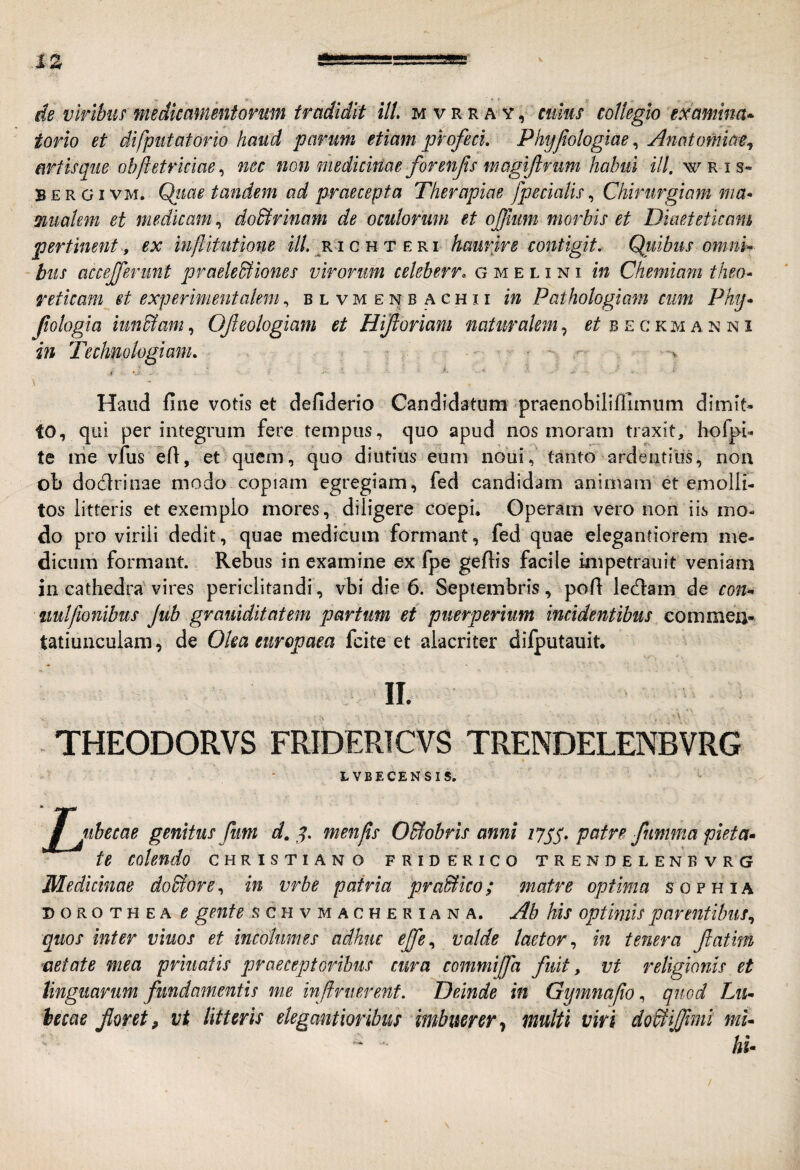 xz de virlbiis medkamentomm tradidit Ut. mvrra^y, cums collegio examina* torio et difputatorio haud parum etiam profeci. Phyfotogiae, Anatomia^^ artisque obftetriciaenec non medicinae forenfs magifrum habui ili. wris* B E R GIVM. Qtiae tandem ad praecepta Therapiae /pedatis, Chirurgiam ma< mualem et medicam, dodtrinam de ocutorum et ojfiim morbis et Diaeteticam pertinent , ex inftitutione ili. e ki haurire contigit. Qviibus omni¬ bus accejferunt praele&mies virorum celeberr. g m e l i n i in Chemiam theo- reticam et experimentakm, b l v m e n b a c h 11 in Pathologiam cum Phy* fologia iun&am, Ofeologiam et Hijtoriam naturalemet e e c km a n n i in Technologiam. -v i t- ' . \ Haud fine votis et defiderio Candidatum praenobiliflimum dimit» to, qui perintegrum fere tempus, quo apud nos moram traxit, hofpi« te Ilie vfus efi, et quem, quo diutius eum noui, tanto ardentius, non ob doclrinae modo copiam egregiam, fed candidam animam et emolii- tos litteris et exemplo mores, diligere coepi. Operam vero non iLs mo¬ do pro virili dedit, quae medicum formant, fed quae elegantiorem me¬ dicum formant. Rebus in examine ex fpe gefiis facile knpetraiiit veniam in cathedra'vires periclitandi, vbi die 6. Septembris, pofi led:am de con* imlfionibus Jub grauiditatem partum et puerperium incidentibus tatiunculam, de Olm eurcpaea fcite et alacriter difputauit. II. THEODORVS FRIDERICVS TRENDELENBVRG tVBECENSIS. / tibecae genitus fum d, y. menps O&obrls anni patre fumma piet a* te colendo Christiano friderico trendelenbvrg Medicinae do&ore., in vrbe patria praBico; matre optima sophia DOROTHEA e gente schvmacheriana. Ab his optimis parentibus., quos inter viuos et incolumes adhuc effe., valde laetor., in tenera fatim mt at e mea priuafis praeceptoribus cura commifa fuit, vt religionis et linguarum fundamentis me inf ruerent. Deinde in Gymnafioquod Lu* hecae floret, vt litteris elegantioribus imbuerer.! multi viri doBifmi mi¬ hi*