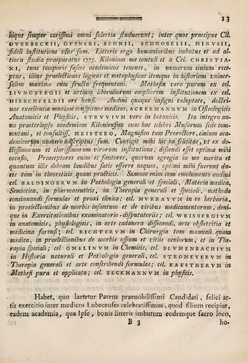 Uqnt femper 'carlffiml omni foleriia Jludiiermt; inter quo^ praecipue CIL 'OVERBECKII, GESNERI, BEHNII, SCHNOBELII, MINVSII, fidcB hiftitutione'vfus' fnm. Litteris ergo humanioribus imbutus et ad aU tiara Jludia praeparatus /yyj'. Kiloniam me contuli et a CeL christia- KI, tunc temporis fafces academicos tenente^ in niinierum ciiikim rece* ptus ^ illius praekSfiones logicas et metaphyjicas itemque in hiftoridm vniuer* falem maximo cum fruiiu frequentant. Mathefin vero puram ex ceL ' 11V N G B E R‘G I i et dttiunp liberaliorum ampliorem infiitiitionem ex ceL ‘HiRSCHFELDii ove haufi. Aiidmi quoque infgni voluptate, do&ru nae excellentia maxime cohfpicuos medicos^ ackermannvm in Ofeologicis Anatomicis et Phy ficis., strvvivm vero in botanicis. Ita integro an¬ no praeterlapjo academiam Kilotiienfem cum hac celebri Miifarimi fede com- mutauiy et confultijf, m e i s t e r o, Magnifico tum Prore&ore .^cluiiim aca- deynicorfm numero adfcrlptiis fim. Contigit mihi hic e a”.felicitas ^'vt ex do- Biffhnorum et clarfifimorum virorum inf itutione ^ difeendi efit optima mihi occa fio. Praeceptores enim et fautores, quorum egregia in me merita et quantum illis debeam laudibus fatis efferre nequeo, optimi mihi fuerunt du¬ lces tam in theoredicis quam praWicis. Smnno enim cimi emolumento audiui ceL B A L D IN G E r V M iu Pathologia generali kt fpecwli, BTateria medica, ''Semiotua, in pharmaceuticis, in Therapia generali et fpeciali, methodo concinnandi formulas et proxi clinica; ceL mvrrayvm in re herbaria, in praeledlionibus de morbis infantum et de viribus medicamentorum, deni¬ que in Exercitationibus examinatorio - difput at oriis ; cel. w r i s b e r g i v m in anatomicis-, phyfologicis, in arte cadauera 'diffecandi, arte obffetritia et fuedicina forenfi*, cel. richtervm in Chirurgia tam mamiali qiiani medica, in praeleMionibus de morbis offmm et vitiis oculorum, et in The¬ rapia fpeciali; cel g m e l i n v m in Chemicis, cel. b l v m e n b a c h i v M in Hiforia naturali et Pathobgia generali, ceL stromeyervm m Therapia generali et arte conferibendiformulas; cel. kaestnervm in Mathef pura et applicata ; cel. b e>ck m a n n v m in phy ficis, i Habef, quo laetetur Parens praenobilifTimi Candidati, felici ar¬ tis exercitio inter medicos Liibecenfes celebratilTimiis', qnod filium recipiat, eadem academia, qualpfe^ bonis litteris imbutura eoderaque facro loco, B 3 ho-