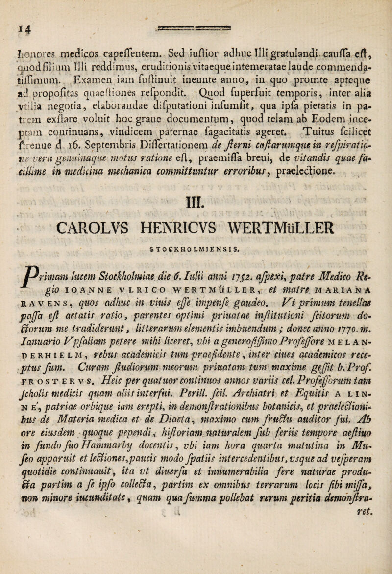 honores medicos capeflentem. Sed iunior adhuc Illi gratulandi caufTa cfl, auodfiiiom Illi reddimus, eruditionis vitaeque intemeratae laude commenda* tiilimum. Examen iam fufiinuit ineunte anno, in quo promte apteqiie ad propofitas qiraefiiones refpondit. Quod fuperfuit temporis, inter alia vtilia negotia, elaborandae difputationi infumlit, qua ipfa pietatis in pa¬ trem exfiare voluit hoc graue documentum, quod telam ab Eodem ince¬ ptam continuans, vindicem paternae fagacitatis ageret. Tuitus fcilicet firenue d. i6. Septembris DilTertationem de Jlerni coflariimque in refpiratia^ ne vera gemiinaque motus ratione eh, praemifla breui, de vitandis quae fa* eUUme in medicina mechanica committuntur erroribus^ praelcdione, III. CAROLVS HENRICVS WERTMuLLER S TOCKHOLMIENSIS, rimam lucem Stoekhotmiae die 6, Iulii anni ij^z. afpexi^ patre Medico Rt^ gio lOANNE VLRICO WERTMULLER, €t matve MARIANA R A V E N s, quos adhuc in vinis ejje impenfe gaudeo, Vt primum tenellae pajfa efl aetatis ratio, parentes optimi pennatae injiitutioni fcitoriim do* Borum me tradiderunt, litterarimi elementis imbuendum ; donec anno ipjo, m. lanuario V^pfaliam petere mihi liceret^ vbi a generojijjlmo Profejfore melan- D E RHI E L M, rcbus academicis tum praejldente, inter ciues academicos rece¬ ptus fum. Curam Jludiorum meorum priuatam tum maxime gejjit b.Prof, FROSTERvs, Heic per quatuor continuos annos variis ceU Profefforum tam Jcholis medicis quam aliis interfui. Perill. fcil. Archiatri et Equitis a l i n- N e\ patriae orbique iam erepti^ in demonjlrationibus botanicis.^ et praeledlionU bus de Materia medica et de Diaeta, maximo cum fru&u auditor fuu Ab ore eiusdem ■ quoque pependi, hifloriam naturalem fub feriis tempore aejliuo in fundo fuoHanmarby docentis., vbi iam hora opuarta matutina in Mu* feo apparuit et le&iones^paucis modo /patiis intercedentibus, vsque ad vefperam quotidie continuauit, ita vt diuerfa et innumerabilia fere naturae produ* ila partim a fe ipfo colle&a., partim ex omnibus terrarum locis jibimijfa^ non minore iucmditate, quam qua fumma pollebat rerum peritia demonjlra* ret.
