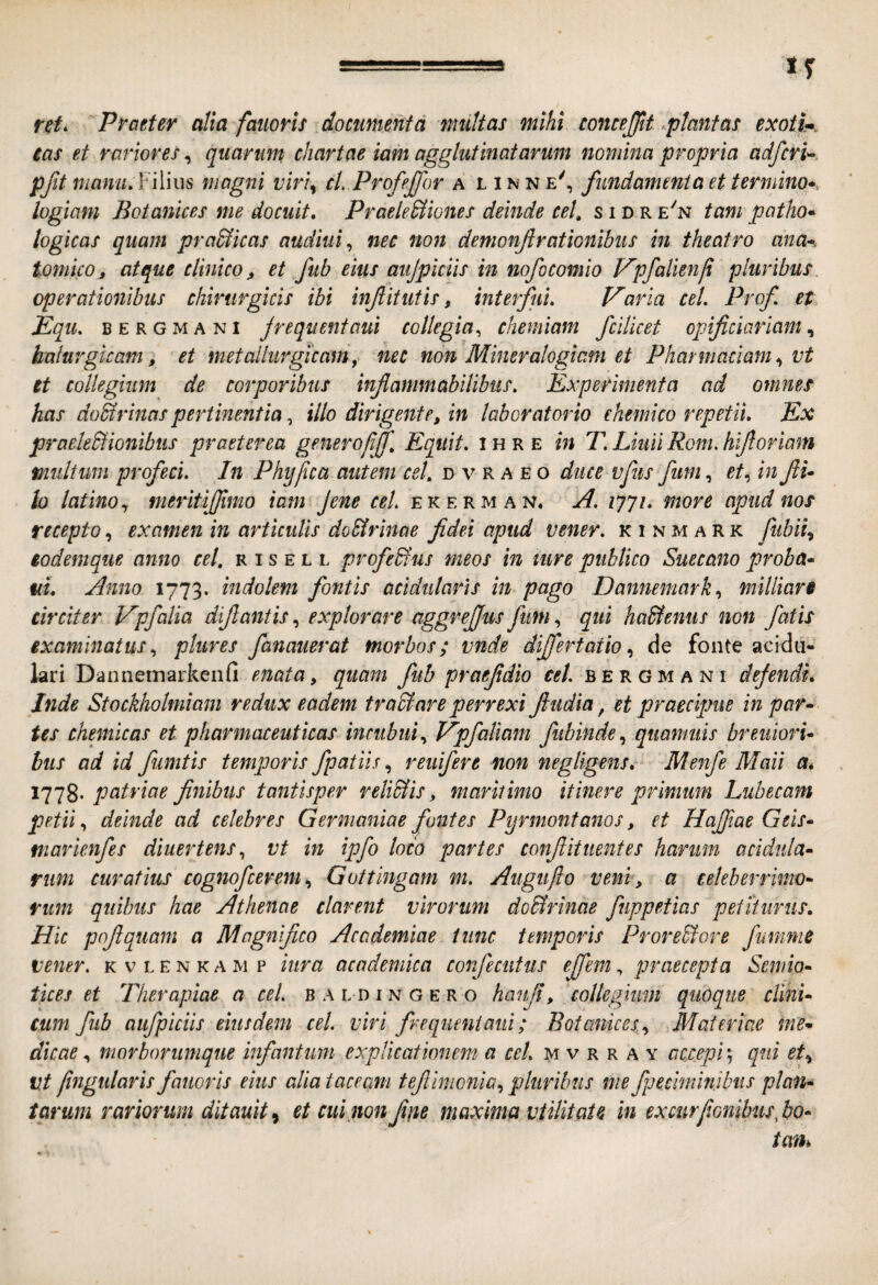 rct. Praeter alta faiioris documenta multas mihi concejjtt rptantas exoti*. eas et rariores, quarum chartae iam agglutinatarum nomina propria adfcrU pjlt manu,¥i\ms magni viri^ cl. Profejjor a l i n n e', fundamenta et termino* logiam Botanices me docuit, Praele&iones deinde ceU s i d r e^n tam patho* logicas quam pra&icas audiui^ nec non demonf rationibus in theatro ana*, tomlco, atque clinico, et fub eius aujpiciis in nofocomio P^pfalienfi pluribus operationibus chirurgicis ibi injiitutis, interfui, Pharia cel. Prof et Equ. BERGMANI Jreqiientaut collegia^ chemiam fcilicet opificiarlam^ halurgicam, et metalliirgicamy nec non Miner alogiam et Pharmaclam,, vt et collegium de corporibus inf animabilibus. Experimenta ad omnes has do&rinaspertinentia, illo dirigente, in laboratorio ehemico repetii. Ex praeleSlionibus praeterea generojijf. Equit, i h r e in T, Liuii Rom. hifloriam multum profeci. In Phypca autem cel, d v r a e o duce vfus funi, in fi* lo latino,, meritiflmo iam Jene cel ekerman. A. ijyi, more apud nos recepto, examen in articulis doSirinae fidei apud vener, k i n m a R k ftibii,, eodemqiie anno cel, r i s e l l profeHus meos in ture publico Suecano proba* uL Anno 1773. indolem fontis acidutaris in pago Dannemark,, millian circiter JApfalia difiantis, explorare aggrefius fum, qui ha&enus non fatis examinatus,, plures fanauerat morbos; mde differtatio,, de fonte acidu- kri Dannemarkenfi enata, quam fub praefdio cel. b e r G m a n i dejendi, Inde Stockholmiam redux eadem tr adi are perrexi fudia, et praecipue in par* tes chemicas et pharmaceuticas incubui,, Epfaliam fubinde,, quanmis breiiiori* bus ad id fumtis temporis fpatiis, reuifere non negligens, Menfe Mali a* patriae finibus tantisper reliSlis, maritimo itinere primum Lubecam petii, deinde ad celebres Germaniae fontes Pprmontanos, et Hajfiae Geis* marknfes diuertens,, vt in ipfo loco partes confit itent es harum acidula* rum curatius cognofcerem,, Gottingam m. Augufto veni, a celeberrimo* riim quibus hae Athenae clarent virorum do&rinae fnppetias petiturus. Hic pnfquam a Magnifico Academiae tunc temporis Proredlore fumnie vener. kvlenkamp iiira acodemica confecutus effem, praecepta Semio* tices et Therapiae a cel. baedingero hanfi, coUegiim quoque elini* cum fub aufpiciis eiusdem cel. viri freqiieniaui; Botanices, ^ Materiae me* dicae, morborumque infantum explicationem a cel. m v r r a y accepi; qui et., Vt fmgularls fanoris eius alia taceam tefiimonia,, pluribus me fpeciminibus plan* tarum rariorum dltauit^ et cui non fifie maxima vtilitate in excurfionibusfio* tan*