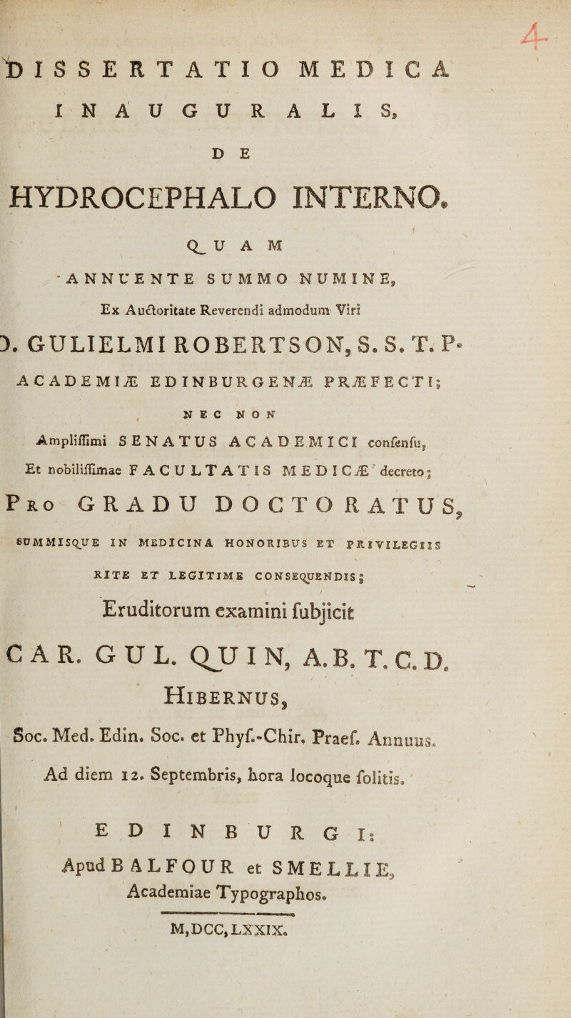 DISSERTATIO MEDICA INAUGURALIS, D E HYDROCEPHALO INTERNO* I Q_ U A M -ANNUENTE SUMMO NUMINE, Ex Auctoritate Reverendi admodum Viri 3. GULIELMI ROBERTSON, S.S.T. P« ACADEMIJE EDINBUROENiE PRAEFECTI; NEC NON Ampliffimi SENATUS ACADEMICI confenfu, Et nobiliflimae FACULTATIS MEDICI' decreto j Pro GRADU DOCTO RATUS, 8UMMISQUE IN MEDICINA HONORIBUS ET PRIVILEGIIS RITE ET LEGITIME CONSEQUENDIS; \ 1 Eruditorum examini fubjicit C A R. G U L. QU I N, A.B. T, C.D. Hibernus, Soc. Mcd* Edin. Soc* ct 3?hyf«*Chir* Pracf* Annuus. Ad diem 12. Septembris, hora locoque folitis. E D I N B U R G I: Apud BALFOUR et SMELLIE, Academiae Typographos. M.DCC.LXXIX.