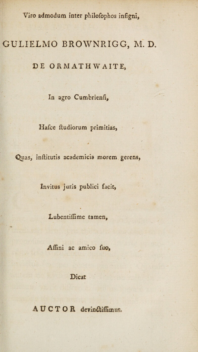Viro admodum inter pbilofophos infignl* GULIELMO BROWNRIGG, M. D. DE ORMATHWAITE, In agro Cumbrienfi* Hafce (ludiorum primitias* Quas* inflitutis academicis morem gerens* Invitus juris publici facit* Lubentiffime tamen* Affini ac amico fuo* Dicat AUCTOR devin£ttffimu$e
