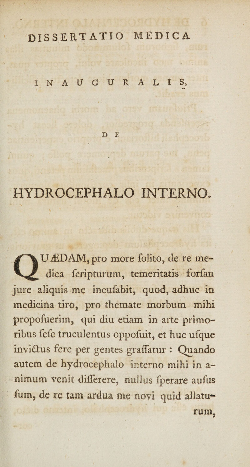 I N A U G U R A L I S, D E HYDROCEPHALO INTERNO. QUADAM, pro more folito, de re me¬ dica fcriptiirum, temeritatis forfaix jure aliquis me incufabit, quod, adhuc ia medicina tiro, pro themate morbum mihi propofuerim, qui diu etiam in arte primo¬ ribus fele truculentus oppofuit, et huc ufque inviftus fere per gentes graffatur : Quando autem de hydrocephalo interno mihi in a- nimum venit diflerere, nullus fperare aufus fum, de re tam ardua me novi quid allatu¬ rum.
