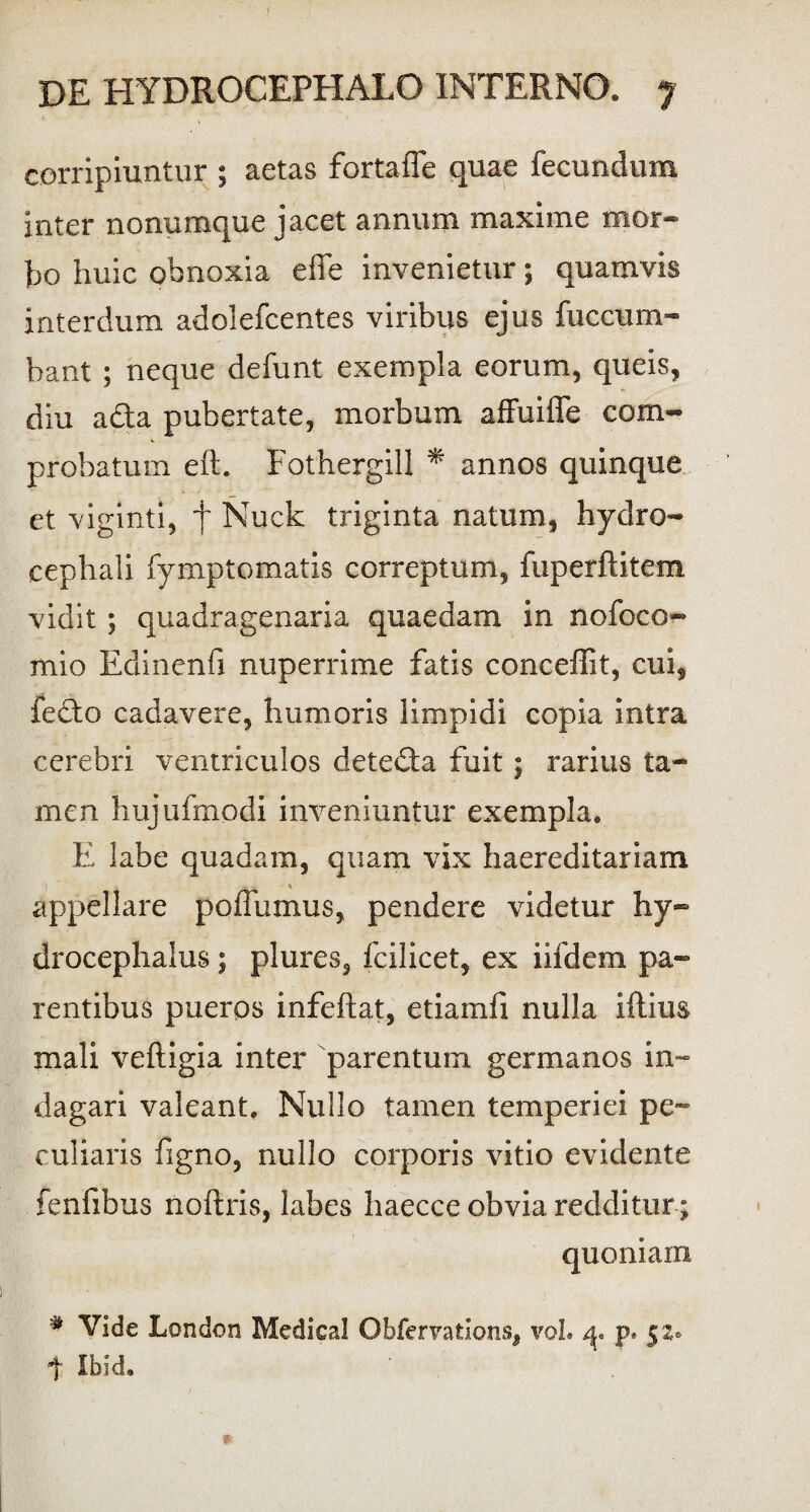 corripiuntur ; aetas fortafle quae fecundum inter nonumque jacet annum maxiine mor¬ bo huic obnoxia effe invenietur; quamvis interdum adolefcentes viribus ejus fuccum¬ bant ; neque defunt exempla eorum, queis, diu a&a pubertate, morbum affuiffe com¬ probatum eft. Fothergill * annos quinque et viginti, f Nuck triginta natum, hydro- cephali fymptomatis correptum, fuperftitem vidit; quadragenaria quaedam in nofoco- mio Edinenfi nuperrime fatis conceffit, cui, fedto cadavere, humoris limpidi copia intra cerebri ventriculos detedta fuit; rarius ta¬ men hujufmodi inveniuntur exempla. E labe quadam, quam vix haereditariam % appellare p oluimus, pendere videtur hy- drocephalus; plures, fcilicet, ex iifdem pa¬ rentibus pueros infeftat, etiamfi nulla iftius mali veftigia inter parentum germanos in¬ dagari valeant. Nullo tamen temperiei pe¬ culiaris figno, nullo corporis vitio evidente fenfibus noftris, labes haecce obvia redditur * quoniam # Vide London Medical Obfervations, vol. p* 52» t Ibid.