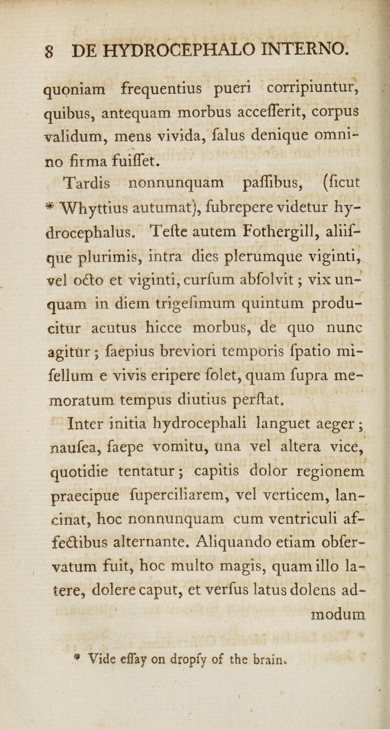 quoniam frequentius pueri corripiuntur, quibus, antequam morbus acceflerit, corpus validum, mens vivida, falus denique omni¬ no firma fuiffet. Tardis nonnunquam paffibus, (ficut * Whyttius autumat), fubrepere videtur hy- drocephalus. Tefte autem Fothergill, aliif- que plurimis, intra dies plerumque viginti, vel o£to et viginti, curfum abfolvit; vix un¬ quam in diem trigefimum quintum produ¬ citur acutus hicce morbus, de quo nunc agitur; faepius breviori temporis fpatio mi- fellum e vivis eripere folet, quam fupra me¬ moratum tempus diutius perflat. Inter initia hydrocephali languet aeger ; naufea, faepe vomitu, una vel altera vice, quotidie tentatur; capitis dolor regionem praecipue fuperciliarem, vel verticem, lan¬ cinat, hoc nonnunquam cum ventriculi af¬ fectibus alternante. Aliquando etiam obfer- vatum fuit, hoc multo magis, quam illo la¬ tere, dolere caput, et verfus latus dolens ad¬ modum * Vide effay on dropfy of the brairu i
