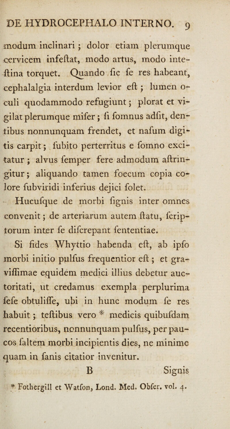 modum inclinari ; dolor etiam plerumque cervicem infeftat, modo artus, modo i rite» ftina torquet. Quando fic fe res habeant, cephalalgia interdum levior eft ; lumen o- culi quodammodo refugiunt 5 plorat et vi¬ gilat plerumque mifer; fi fomnus adfit, den¬ tibus nonnunquam frendet, et nafum digi* tis carpit; fubito perterritus e fomno exci¬ tatur ; alvus feni})er fere admodum aftnn- gitur; aliquando tamen foecum copia co¬ lore fubviridi inferius dejici folet. Hucufque de morbi fignis inter omnes convenit; de arteriarum autem ftatu, fcrip- torum inter fe difcrepant fententiae. Si fides Whyttio habenda eft, ab ipfo morbi initio pulfus frequentior eft ; et gra- viffimae equidem medici illius debetur auc¬ toritati, ut credamus exempla perplurima fefe obtulifle, ubi in hunc modum fe res habuit; teftibus vero * medicis quibufdam recentioribus, nonnunquam pulfus, per pau¬ cos faltem morbi incipientis dies, ne minime quam in fanis citatior invenitur. B Signis * Fothergill et Watfon, Lond. Med. Obfer, vol. 4.
