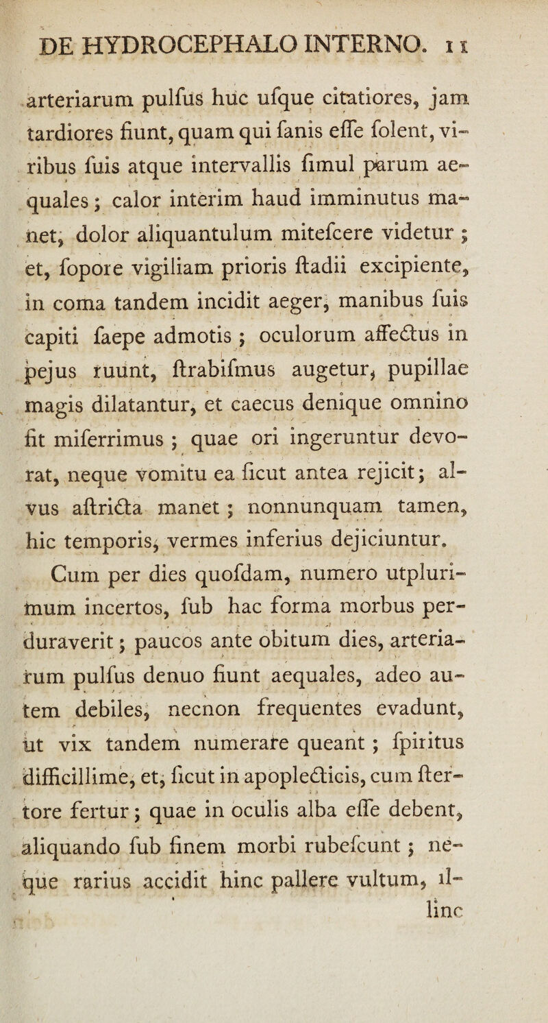 arteriarum pullus huc ufque citatiores, jam tardiores fiunt, quam qui fanis effe folent, vi¬ ribus fuis atque intervallis fimul parum ae¬ quales ; calor interim haud imminutus ma~ > 1 * ^1 * > net, dolor aliquantulum mitefcere videtur ; et, fopore vigiliam prioris ftadii excipiente, in coma tandem incidit aeger, manibus fuis capiti faepe admotis ; oculorum affedus in pejus ruunt, ftrabifmus augetur, pupillae magis dilatantur, et caecus denique omnino fit miferrimus ; quae ori ingeruntur devo¬ rat, neque vomitu ea ficut antea rejicit; al¬ vus aftridta manet ; nonnunquam tamen, hic temporis; vermes inferius dejiciuntur. Cum per dies quofdam, numero utpluri- inum incertos, fub hac forma morbus per- duraverit; paucos ante obitum dies, arteria¬ rum pulfus denuo fiunt aequales, adeo au¬ tem debiles, necnon frequentes evadunt, j’ iit vix tandem numerare queant ; fpiritus difficillime, et, ficut in apopledlicis, cum fter- tore fertur; quae in oculis alba effe debent, aliquando fub finem morbi rubefcunt; ne¬ que rarius accidit hinc pallere vultum, il¬ linc