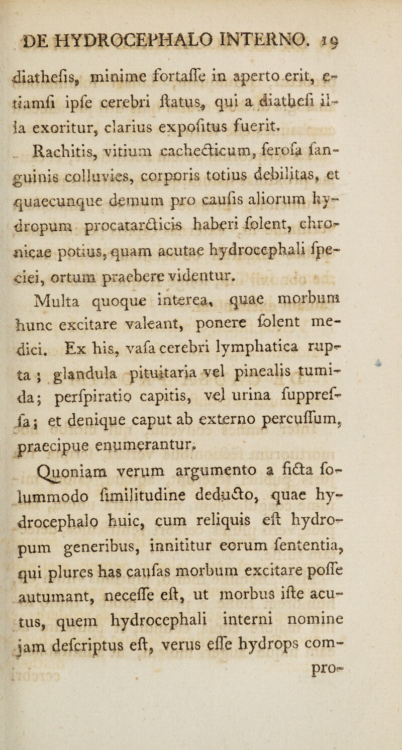 diathefis, minime fortaffe in aperto erit, e- tiamfi ipfe cerebri ftatus, qui a diatfiefi il¬ ia exoritur, clarius expolitus fuerit. Rachitis, vitium cachedkum, ferofa ian- guinis colluvies, corporis totius debilitas, et quaecunque demum pro caufis aliorum ky- dropura procatardieis haberi folent, chro¬ nicae potius, quam acutae hydrocephali fpe~ ciei, ortum praebere videntur. Multa quoque interea, quae morbum hunc excitare valeant, ponere folent me¬ dici. Ex his, vafa cerebri lymphatica rup*- ta 5 glandula pituitaria vel pinealis tumi¬ da; pexfpiratio capitis, ve) urina fuppref- ia; et denique caput ab externo percudam, praecipue enumerantur. Quoniam verum argumento a fida fo^* lummodo fimilitudine dedudo, quae hy- drocephalo huic, cum reliquis eft hydro- pum generibus, innititur eorum fententia, qui plures has caufas morbum excitare poffe autumant, neceffe eft, ut morbus ifte acu¬ tus, quem hydrocephali interni nomine jam defcriptus eft, verus efle hydrops com- pro^