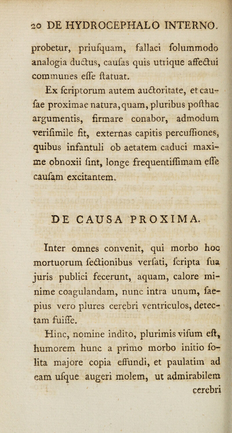 probetur, priufquam, fallaci folummodo analogia ductus, caufas quis utrique affeCtui communes effe ftatuat. Ex fcriptorum autem auctoritate, et cau~ fae proximae natura,quam, pluribus pofthac argumentis, firmare conabor, admodum verifimile fit, externas capitis percuffiones, quibus infantuli ob aetatem caduci maxi- me obnoxii fint, longe frequentiffimam e fle caufam excitantem 0 DE CAUSA PROXIMA. Inter omnes convenit, qui morbo hoc mortuorum feCtionibus verfati, fcripta fua juris publici fecerunt, aquam, calore mi¬ nime coagulandam, nunc intra unum, fae- pius vero plures cerebri ventriculos, detec¬ tam fuiiTe. Hinc, nomine indito, plurimis vifum eft, humorem hunc a primo morbo initio fo- lita majore copia effundi, et paulatim ad eam ufque augeri molem, ut admirabilem cerebri