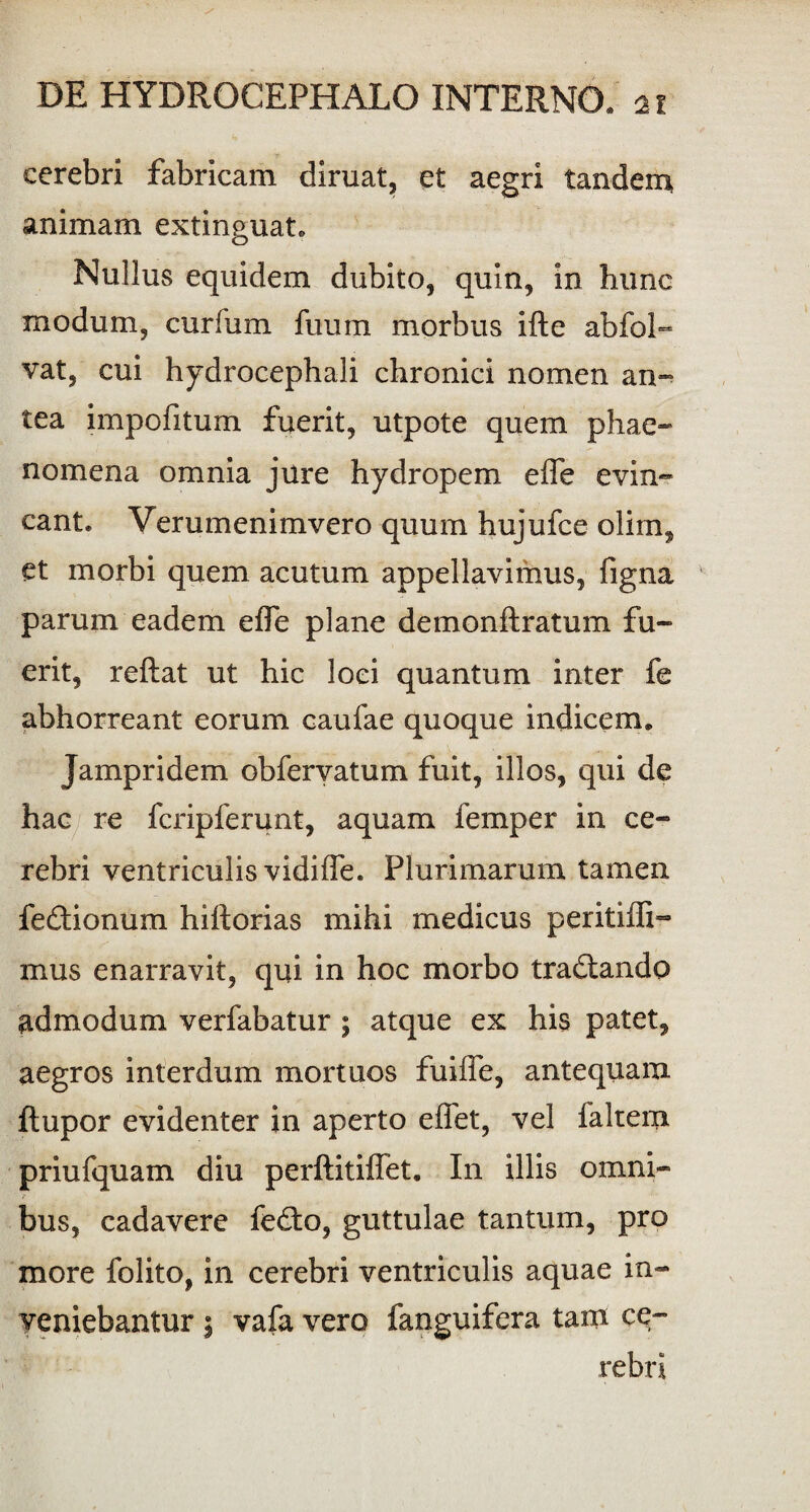 cerebri fabricam diruat, et aegri tandem animam extinguat. Nullus equidem dubito, quin, in hunc modum, curium fuum morbus ifte abfol- vat, cui hydrocephali chronici nomen an- tea impofitum fuerit, utpote quem phae¬ nomena omnia jure hydropem effe evin¬ cant. Verumenimvero quum hujufce olim, et morbi quem acutum appellavimus, figna parum eadem effe plane demonftratum fu¬ erit, reftat ut hic loci quantum inter fe abhorreant eorum caufae quoque indicem. Jampridem obfervatum fuit, illos, qui de hac re fcripferunt, aquam femper in ce¬ rebri ventriculis vidifle. Plurimarum tamen fe&ionum hiftorias mihi medicus peritifli- mus enarravit, qui in hoc morbo tradlando admodum verfabatur ; atque ex his patet, aegros interdum mortuos fuiffe, antequam ftupor evidenter in aperto effet, vel faltem priufquam diu perftitiflet. In illis omni¬ bus, cadavere fedio, guttulae tantum, pro more folito, in cerebri ventriculis aquae in¬ veniebantur $ vafa vero fanguifera tam ce¬ rebri