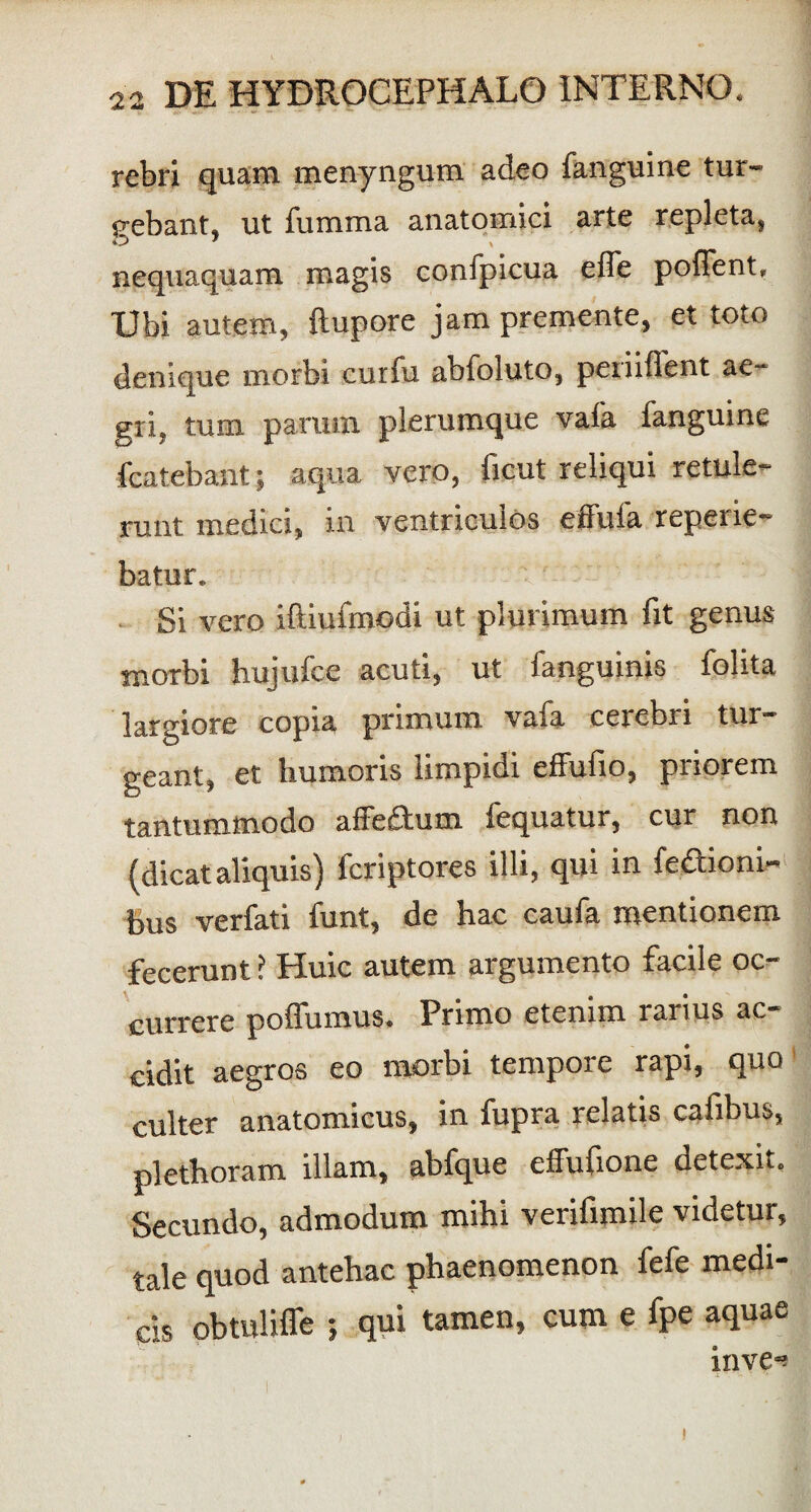 rebri quam menyngum adeo fanguine tur¬ gebant, ut fumma anatomici arte repleta, nequaquam magis confpicua efle poflent» Ubi autem, ftupore jam premente, et toto denique morbi curfu abfoluto, penifient ae¬ gri, tum parum plerumque vafa fanguine fcatebant; aqua vero, ficut reliqui retule¬ runt medici, in ventriculos effufa reperie- batur. Si vero iftiufmodi ut plurimum fit genus morbi hujufce acuti, ut fanguinis folita largiore copia primum vafa cerebri tur¬ geant, et humoris limpidi effufio, pnoiem tantummodo affeflum fequatur, cur non (dicataliquis) fcriptores illi, qui in fe&ioni- bus verfati funt, de hac caufa mentionem fecerunt ? Huic autem argumento facile oc¬ currere poffumus. Primo etenim rarius ac¬ cidit aegros eo morbi tempore rapi, quo culter anatomicus, in fupra relatis cafibus, plethoram illam, abfque effufione detexit. Secundo, admodum mihi verifimile videtur, tale quod antehac phaenomenon fefe medi¬ cis obtuliffe ; qui tamen, cum e fpe aquae inve*? i