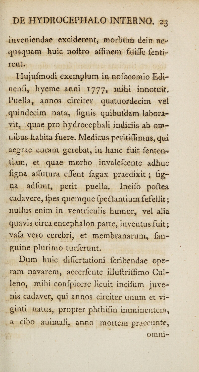 inveniendae exciderent, morbum dein ne¬ quaquam huic noftro affinem fuiffie fenti- ren t. Hujufmodi exemplum in nofocomio Edi- nenfi, hyeme anni 1777, mihi innotuit. Puella, annos circiter quatuordecim vel quindecim nata, fignis quibufdam labora¬ vit, quae pro hydrocephali indiciis ab om¬ nibus habita fuere. Medicus peritiffimus, qui aegrae curam gerebat, in hanc fuit fenten*® tiam, et quae morbo invalefcente adhuc figna affutura effient fagax praedixit; lig¬ na adfunt, perit puella. Incifo poftea cadavere, fpes quemque fpe&antium fefellit; nullus enim in ventriculis humor, vel alia quavis circa encephalon parte, inventus fuit; vafa vero cerebri, et membranarum, fin¬ guine plurimo turferunt. Dum huic differtationi fcribendae ope¬ ram navarem, accerfente illuftriffimo Cul- leno, mihi confpicere licuit incifum juve¬ nis cadaver, qui annos circiter unum et vi- ginti natus, propter phthifm imminentem, a cibo animali, anno mortem praeeunte, omni-