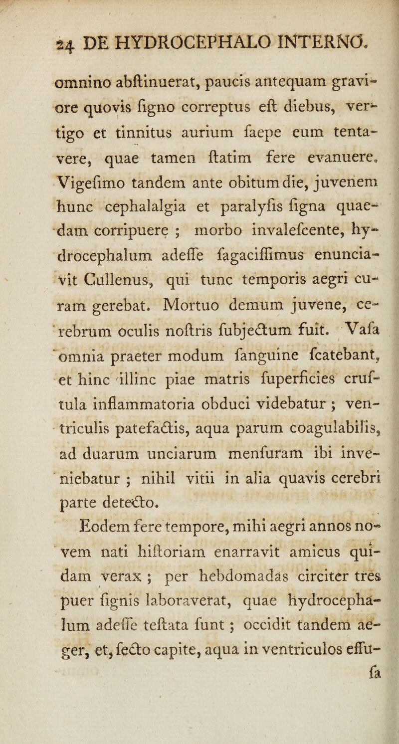 omnino abftinuerat, paucis antequam gravi¬ ore quovis figno correptus eft diebus, ver¬ tigo et tinnitus aurium laepe eum tenta- vere, quae tamen ftatim fere evanuere. Vigefimo tandem ante obitum die, juvenem hunc cephalalgia et paralylis figna quae¬ dam corripuere ; morbo invalefcente, hy- drocephalum adeffe fagaciffimus enuncia- vit Cullenus, qui tunc temporis aegri cu¬ ram gerebat. Mortuo demum juvene, ce¬ rebrum oculis noftris fubjedtum fuit. Vafa omnia praeter modum fanguine fcatebant. et hinc illinc piae matris fuperficies cruf- tula inflammatoria obduci videbatur ; ven¬ triculis patefadris, aqua parum coagulabilis, ad duarum unciarum menfuram ibi inve¬ niebatur ; nihil vitii in alia quavis cerebri parte dete£fo. Eodem fere tempore, mihi aegri annos no¬ vem nati hiftoriam enarravit amicus qui¬ dam verax ; per hebdomadas circiter tres puer fignis laboraverat, quae hydrocepha- lum adeffe teftata funt; occidit tandem ae¬ ger, et, fe&o capite, aqua in ventriculos effu- fa