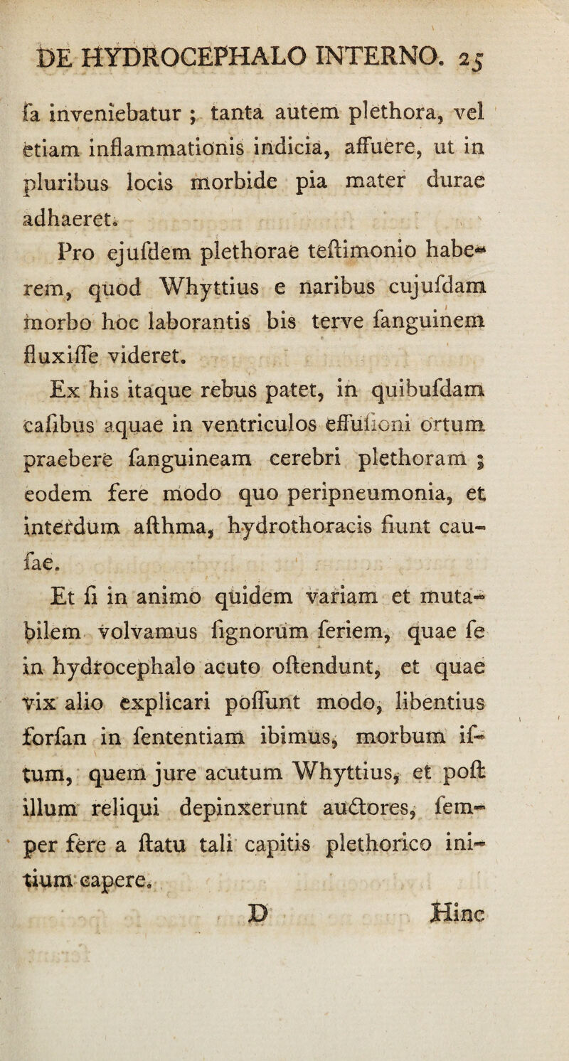 Ia inveniebatur ; tanta autem plethora, vel etiam inflammationis indicia, affuere, ut in pluribus locis morbide pia mater durae adhaeret. Pro ejufdem plethorae tefUmonio habe** rem, quod Whyttius e naribus cujufdam morbo hoc laborantis bis terve fanguinem * 1 fluxifle videret. Ex his itaque rebus patet, in quibufdam cafibus aquae in ventriculos eflulioni ortum praebere fanguineam cerebri plethoram 5 eodem fere modo quo peripneumonia, et interdum afthma, hydrothoracis fiunt cau« fae. Et fi in animo quidem variam et muta¬ bilem volvamus fignorum feriem, quae fe in hydrocephalo acuto oftendunt, et quae vix alio explicari poflunt modo, libentius forfan in fententiam ibimus, morbum if- tum, quem jure acutum Whyttius, et poft illum reliqui depinxerunt auftores, iem- per fere a ftatu tali capitis plethorico ini¬ tium capere, D Hinc