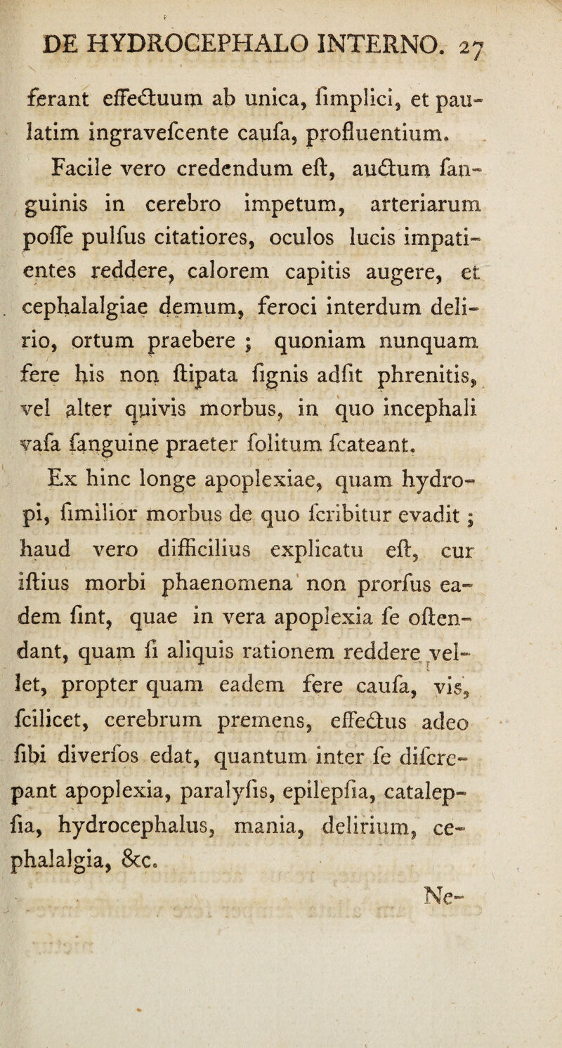 I • v ferant effeftuum ab unica, fimplici, et pau- latim ingravefcente caufa, profluentium. Facile vero credendum eft, au£him fan- guinis in cerebro impetum, arteriarum pofle pulfus citatiores, oculos lucis impati¬ entes reddere? calorem capitis augere, et cephalalgiae demum, feroci interdum deli¬ rio, ortum praebere ; quoniam nunquam fere his noq. ftipata fignis adfit phrenitis, vel alter quivis morbus, in quo incephali vafa fanguine praeter folitum fcateant. Ex hinc longe apoplexiae, quam hydro¬ pi, fimilior morbus de quo fcribitur evadit; haud vero difficilius explicatu eft, cur iftius morbi phaenomena non prorfus ea¬ dem fint, quae in vera apoplexia fe offen¬ dant, quam fi aliquis rationem reddere vel¬ let, propter quam eadem fere caufa, vis, fcilicet, cerebrum premens, effe&us adeo fibi diverfos edat, quantum inter fe difcre- pant apoplexia, paralyfis, epilepfia, catalep- fia, hydrocephalus, mania, delirium, ce¬ phalalgia, & c. Ne-
