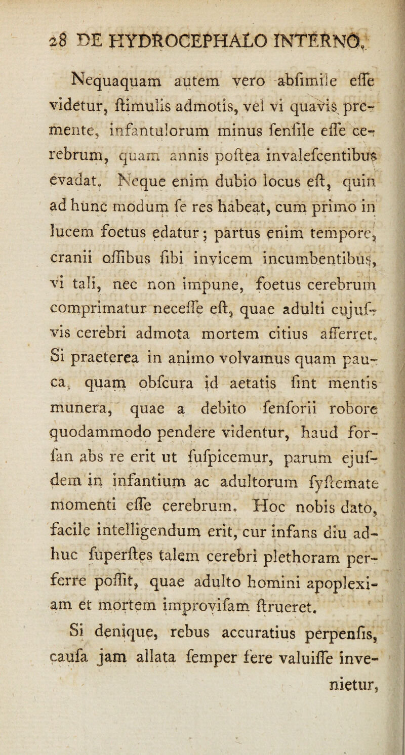Nequaquam autem vero -abfimile effe videtur, ftimulis admotis, vel vi quavis pre¬ mente, infantulorum minus fenfile effe ce¬ rebrum, quam annis poftea invalefcentibus evadat. Neque enim dubio locus eft, quin ad hunc modum fe res habeat, cum primo in lucem foetus edatur; partus enim tempore, cranii oflibus fibi invicem incumbentibus, vi tali, nec non impune, foetus cerebrum comprimatur necefte eft, quae adulti cujuf? vis cerebri admota mortem citius afferret. Si praeterea in animo volvamus quam pau¬ ca. quam obfcura id aetatis fint mentis munera, quae a debito fenforii robore quodammodo pendere videntur, haud for- fan abs re erit ut fufpicemur, parum ejuf- dem in infantium ac adultorum fyftemate momenti efle cerebrum. Hoc nobis dato, facile intelligendum erit, cur infans diu ad¬ huc fuperftes talem cerebri plethoram per¬ ferre poftit, quae adulto homini apoplexi¬ am et mortem improv-ifam ftrueret. Si denique, rebus accuratius perpenfis, caufa jam allata femper fere valuifle inve¬ nietur,