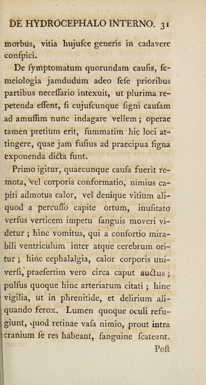 in orbus, vitia hujufce generis in cadavere confpici. De fymptomatum quorundam caufis, fe- meiologia jamdudiim adeo fefe prioribus partibus neceflario intexuit, ut plurima re-* petenda effent, fi cujufcunque figni caufam ad amuffim nunc indagare vellem; operae tamen pretium erit, fummatim hic loci at- tingere, quae jam fufius ad praecipua figna exponenda didta funt* Primo igitur, quaecunque caufa fuerit re¬ mota, vel corporis conformatio, nimius ca¬ piti admotus calor, vel denique vitium ali¬ quod a percufTo capite ortum, inufitato verfus verticem impetu fanguis moveri vi¬ detur ; hinc vomitus, qui a confortio mira¬ bili ventriculum inter atque cerebrum ori¬ tur ; hinc cephalalgia, calor corporis uni- verfi, praefertim vero circa caput au&us; pulfus quoque hinc arteriarum citati ; hinc vigilia, ut in phrenitide, et delirium ali¬ quando ferox. Lumen quoque oculi refu¬ giunt, quod retinae vafa nimio, prout intra cratlium le res habeant, fanguine fcateant. 'i Poft