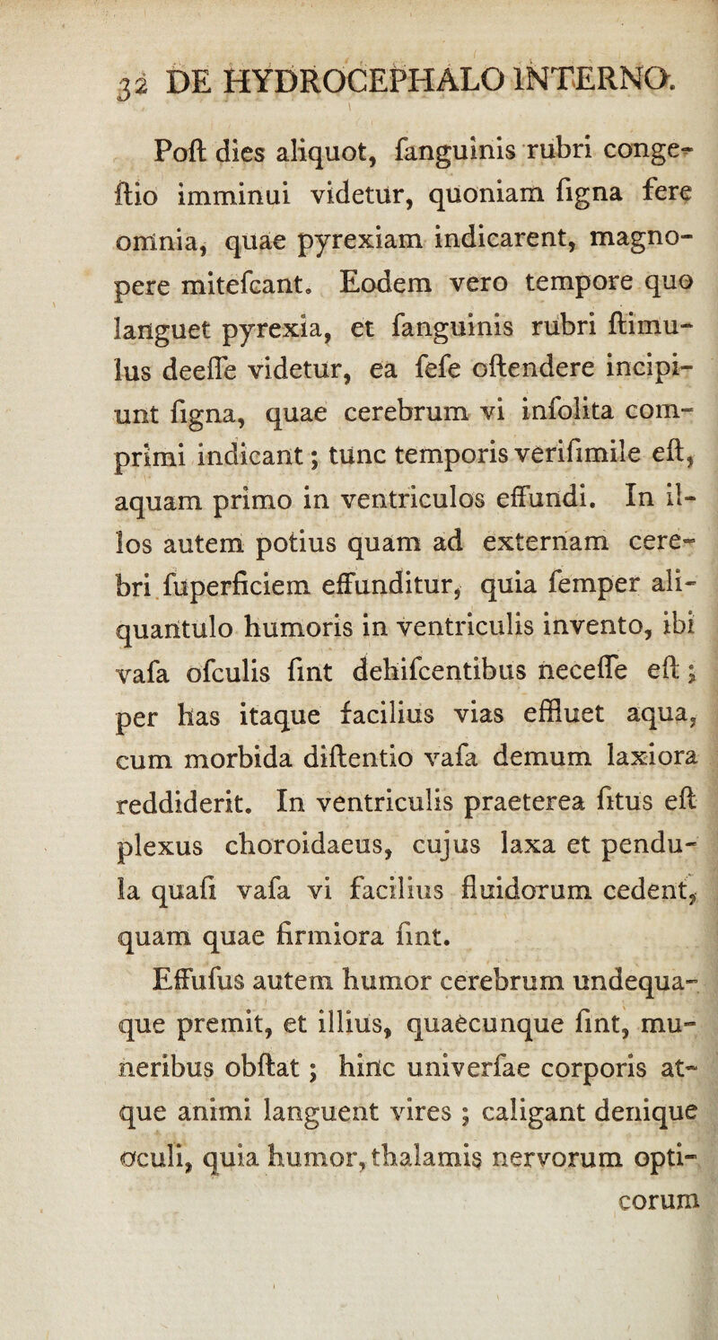 Poft dies aliquot, fanguinis rubri conge- ftio imminui videtur, quoniam (igna fere omnia, quae pyrexiam indicarent, magno¬ pere mitefcant. Eodem vero tempore quo languet pyrexia, et fanguinis rubri ftimu¬ lus deefle videtur, ea fefe oftendere incipi¬ unt Tigna, quae cerebrum vi infolita com¬ primi indicant; tunc temporis verifimile eft, aquam primo in ventriculos effundi. In il¬ los autem potius quam ad externam cere¬ bri fuperficiem effunditur, quia femper ali¬ quantulo humoris in ventriculis invento, ibi vafa ofculis fmt dehifcentibus neceffe eft; per has itaque facilius vias effluet aqua, cum morbida diftentio vafa demum laxiora reddiderit. In ventriculis praeterea Titus eft plexus choroidaeus, cujus laxa et pendu¬ la quafi vafa vi facilius fluidorum cedent, quam quae firmiora fmt. Effufus autem humor cerebrum undequa- que premit, et illius, quaecunque fint, mu¬ neribus obftat; hinc univerfae corporis at¬ que animi languent vires ; caligant denique oculi, quia humor, thalamis nervorum opti¬ corum