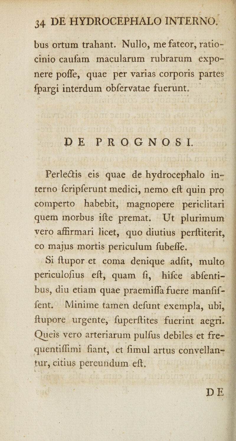 bus ortum trahant. Nullo, me fateor, ratio- cimo caufam macularum rubrarum expo¬ nere poffe, quae per varias corporis partes fpargi interdum obfervatae fuerunt. DE PROGNOSE Perle£tis eis quae de hydrocephalo in¬ terno fcripferunt medici, nemo eft quin pro comperto habebit, magnopere periclitari quem morbus ifte premat. Ut plurimum vero affirmari licet, quo diutius perftiterit, # v ' y eo majus mortis periculum fubeffe. Si ftupor et coma denique adfit, multo V periculofius eft, quam fi, hifce abfenti- bus, diu etiam quae praemifta fuere manfif- fent. Minime tamen defunt exempla, ubi, ftupore urgente, fuperftites fuerint aegri. Queis vero arteriarum pulfus debiles et fre- quentiffimi fiant, et fimul artus convellan¬ tur, citius pereundum eft. DE