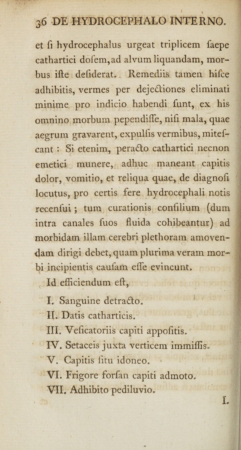et fi hydrocephalus urgeat triplicem faepe cathartici dofem,ad alvum liquandam, mor¬ bus ifte defiderat, Remediis tamen hifce adhibitis, vermes per deje&iones eliminati minime pro indicio habendi funt, ex his omnino morbum pependiffe, nifi mala, quae aegrum gravarent, expullis vermibus, mitef- cant : Si etenim, pera&o cathartici necnon emetici munere, adhuc maneant capitis dolor, vomitio, et reliqua quae, de diagnofi locutus, pro certis fere hydrocephali notis recenfui ; tum curationis confilium (dum intra canales fuos fluida cohibeantur) ad morbidam illam cerebri plethoram amoven¬ dam dirigi debet, quam plurima veram mor¬ bi incipientis caufam effe evincunt. Id efficiendum eft, I. Sanguine detra&o. II. Datis catharticis. III. Veficatoriis capiti appofitis. IV. Setaceis juxta verticem immiffis. V. Capitis fitu idoneo. VI. Frigore forfan capiti admoto. VII. Adhibito pediluvio. I