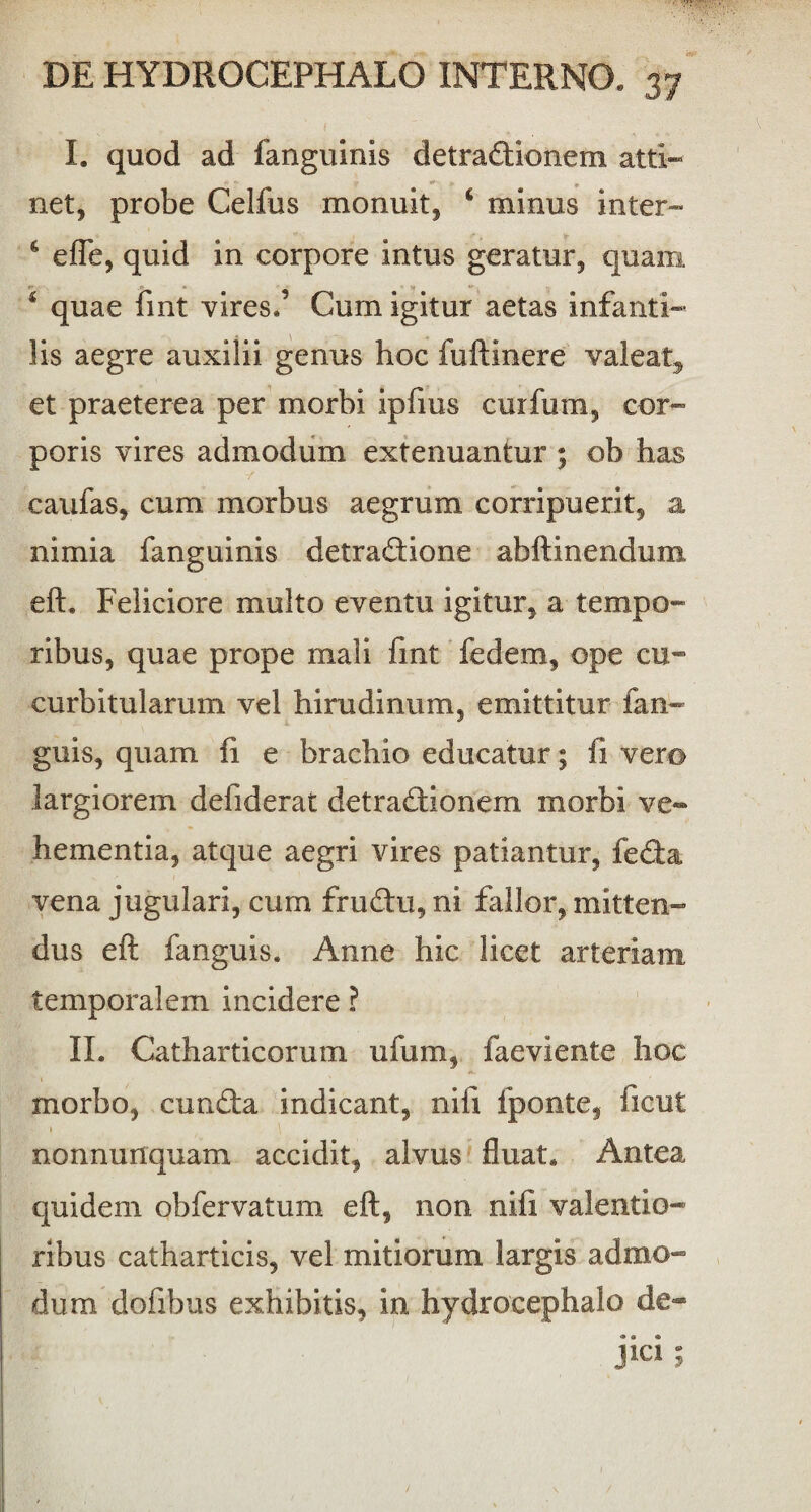 I. quod ad fanguinis detradionem atti¬ net, probe Celfus monuit, c minus inter- c efle, quid in corpore intus geratur, quam 1 quae fint vires.’ Cum igitur aetas infanti¬ lis aegre auxilii genus hoc fuftinere valeat» et praeterea per morbi ipfms curfum, cor¬ poris vires admodum extenuantur ; ob has canfas, cum morbus aegrum corripuerit, a nimia fanguinis detradione abftinendum eft. Feliciore multo eventu igitur, a tempo¬ ribus, quae prope mali fint fedem, ope cu¬ curbitularum vel hirudinum, emittitur ian- guis, quam fi e brachio educatur; fi vero largiorem defiderat detradionem morbi ve¬ hementia, atque aegri vires patiantur, feda vena jugulari, cum frudu, ni fallor, mitten¬ dus eft fanguis. Anne hic licet arteriam temporalem incidere ? II. Catharticorum ufum, faeviente hoc morbo, eunda indicant, nifi fponte, ficut 1 nonnunquam accidit, alvus fluat. Antea quidem obfervatum eft, non nifi valendo- ribus catharticis, vel mitiorum largis admo¬ dum dofibus exhibitis, in hydrocephalo de- jici ;