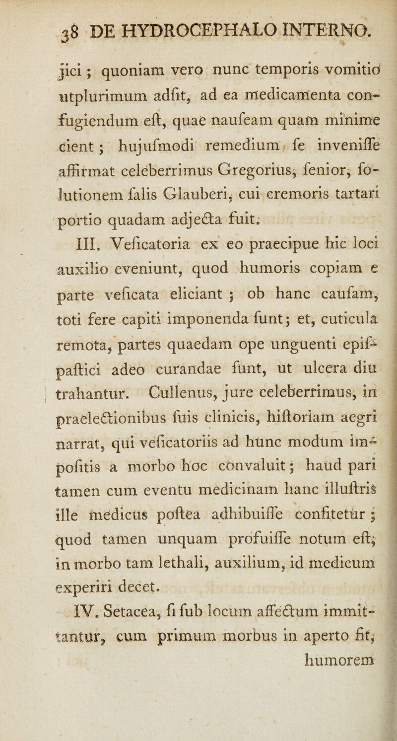 jici; quoniam vero nunc temporis vomitio utplurimum adfit, ad ea medicamenta con¬ fugiendum eft, quae naufeam quam minime cient ; hujufmodi remedium fe inveniffie affirmat celeberrimus Gregorius, fenior, fo- lutionem falis Glauberi, cui cremoris tartari portio quadam adjeda fuit. III. Veficatoria ex eo praecipue hic loci auxilio eveniunt, quod humoris copiam e parte veficata eliciant ; ob hanc caufam, toti fere capiti imponenda furit; et, cuticula remota, partes quaedam ope unguenti epiffi paftici adeo curandae funt, ut ulcera diu trahantur. Cullenus, jure celeberrimus, in praeledionibus fuis clinicis, hiftoriam aegri narrat, qui veficatoriis ad hunc modiim im- pofitis a morbo hoc convaluit; haud pari tamen cum eventu medicinam hanc illuftris ille medicus poftea adhibuiffe confitetur ; quod tamen unquam profuifle notum eft, in morbo tam lethali, auxilium, id medicum experiri decet. IV. Setacea, fi fub locum affcdum immit¬ tantur, cum primum morbus in aperto fit; humorem