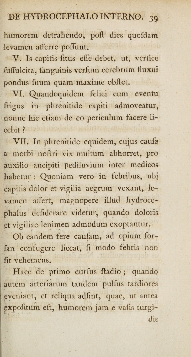 humorem detrahendo* poft dies quofdam levamen afferre poffunt. V. Is capitis fitus effe debet, ut, vertice fuffulcita, fanguinis verfum cerebrum fluxui pondus fuum quam maxime obftet. VI. Quandoquidem felici cum eventu frigus in phrenitide capiti admoveatur, nonne hic etiam de eo periculum facere li¬ cebit ? VII. I11 phrenitide equidem, cujus caufa a morbi noftri vix multum abhorret, pro auxilio ancipiti pediluvium inter medicos habetur : Quoniam vero in febribus, ubi capitis dolor et vigilia aegrum vexant, le¬ vamen affert, magnopere illud hydroce- phalus defiderare videtur, quando doloris et vigiliae lenimen admodum exoptantur. Ob eandem fere caufam, ad opium for- fan confugere liceat, fi modo febris non fit vehemens. Haec de primo curfus ftadio ; quando autem arteriarum tandem pulfus tardiores eveniant, et reliqua adfint, quae, ut antea expofitum eft, humorem jam e vafis turgi¬ dis